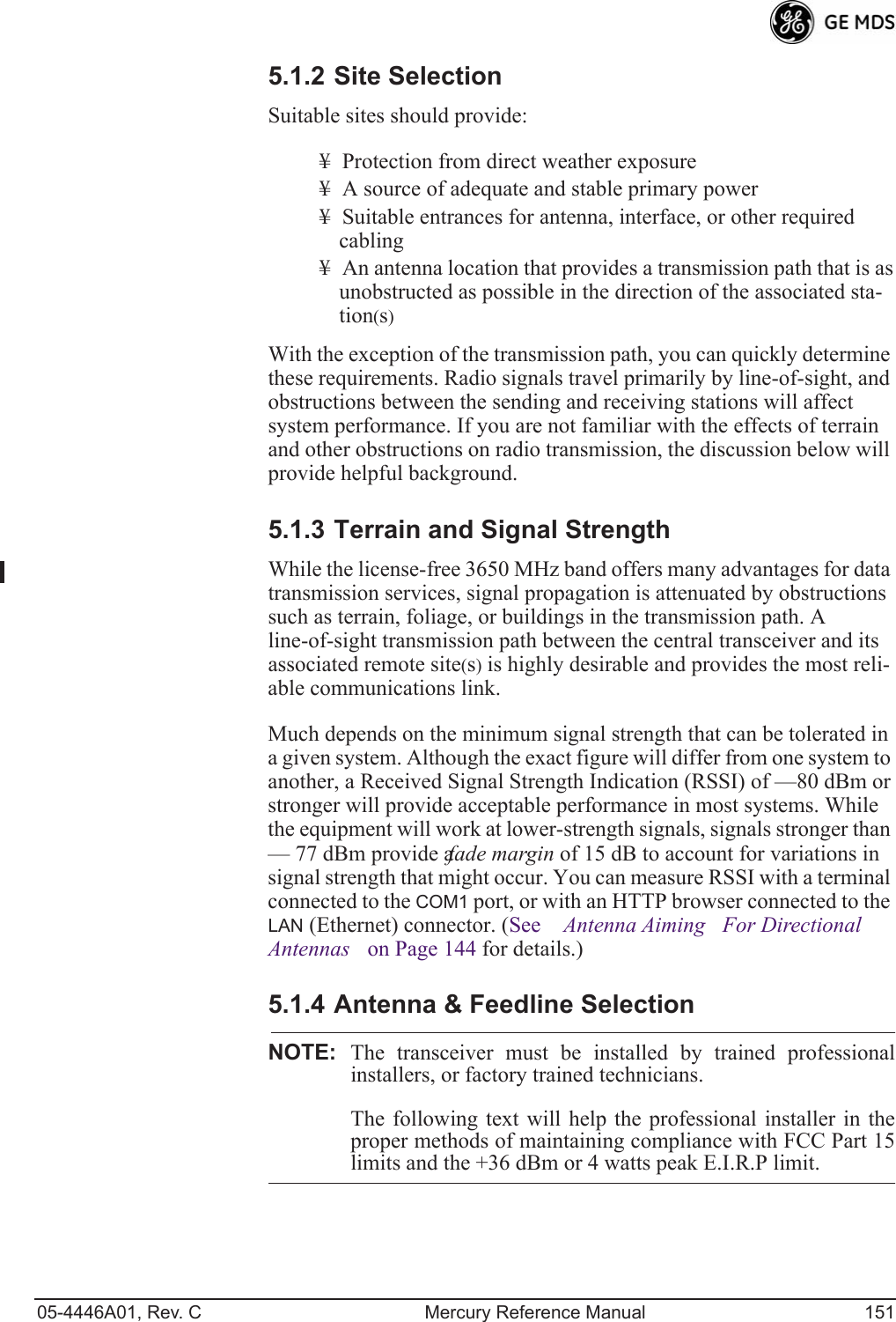 05-4446A01, Rev. C Mercury Reference Manual 1515.1.2 Site SelectionSuitable sites should provide:¥ Protection from direct weather exposure¥ A source of adequate and stable primary power¥ Suitable entrances for antenna, interface, or other required cabling¥ An antenna location that provides a transmission path that is as unobstructed as possible in the direction of the associated sta-tion(s)With the exception of the transmission path, you can quickly determine these requirements. Radio signals travel primarily by line-of-sight, and obstructions between the sending and receiving stations will affect system performance. If you are not familiar with the effects of terrain and other obstructions on radio transmission, the discussion below will provide helpful background.5.1.3 Terrain and Signal StrengthWhile the license-free 3650 MHz band offers many advantages for data transmission services, signal propagation is attenuated by obstructions such as terrain, foliage, or buildings in the transmission path. A line-of-sight transmission path between the central transceiver and its associated remote site(s) is highly desirable and provides the most reli-able communications link. Much depends on the minimum signal strength that can be tolerated in a given system. Although the exact figure will differ from one system to another, a Received Signal Strength Indication (RSSI) of —80 dBm or stronger will provide acceptable performance in most systems. While the equipment will work at lower-strength signals, signals stronger than — 77 dBm provide a fade margin of 15 dB to account for variations in signal strength that might occur. You can measure RSSI with a terminal connected to the COM1 port, or with an HTTP browser connected to the LAN (Ethernet) connector. (See Antenna AimingFor Directional Antennas on Page 144 for details.)5.1.4 Antenna &amp; Feedline SelectionNOTE: The transceiver must be installed by trained professionalinstallers, or factory trained technicians. The following text will help the professional installer in theproper methods of maintaining compliance with FCC Part 15limits and the +36 dBm or 4 watts peak E.I.R.P limit.