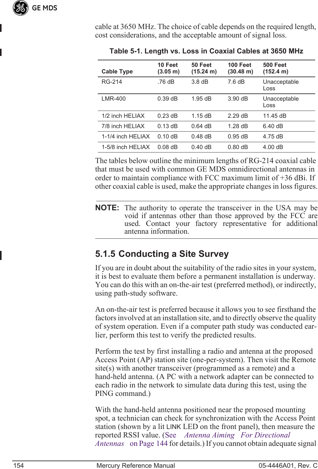 154 Mercury Reference Manual 05-4446A01, Rev. Ccable at 3650 MHz. The choice of cable depends on the required length, cost considerations, and the acceptable amount of signal loss. The tables below outline the minimum lengths of RG-214 coaxial cable that must be used with common GE MDS omnidirectional antennas in order to maintain compliance with FCC maximum limit of +36 dBi. If other coaxial cable is used, make the appropriate changes in loss figures.NOTE: The authority to operate the transceiver in the USA may bevoid if antennas other than those approved by the FCC areused. Contact your factory representative for additionalantenna information.5.1.5 Conducting a Site SurveyIf you are in doubt about the suitability of the radio sites in your system, it is best to evaluate them before a permanent installation is underway. You can do this with an on-the-air test (preferred method), or indirectly, using path-study software.An on-the-air test is preferred because it allows you to see firsthand the factors involved at an installation site, and to directly observe the quality of system operation. Even if a computer path study was conducted ear-lier, perform this test to verify the predicted results.Perform the test by first installing a radio and antenna at the proposed Access Point (AP) station site (one-per-system). Then visit the Remote site(s) with another transceiver (programmed as a remote) and a hand-held antenna. (A PC with a network adapter can be connected to each radio in the network to simulate data during this test, using the PING command.)With the hand-held antenna positioned near the proposed mounting spot, a technician can check for synchronization with the Access Point station (shown by a lit LINK LED on the front panel), then measure the reported RSSI value. (See Antenna AimingFor Directional Antennas on Page 144 for details.) If you cannot obtain adequate signal Table 5-1. Length vs. Loss in Coaxial Cables at 3650 MHz Cable Type10 Feet(3.05 m)50 Feet(15.24 m)100 Feet(30.48 m)500 Feet(152.4 m)RG-214 .76 dB 3.8 dB 7.6 dB Unacceptable LossLMR-400 0.39 dB 1.95 dB 3.90 dB Unacceptable Loss1/2 inch HELIAX 0.23 dB 1.15 dB 2.29 dB 11.45 dB7/8 inch HELIAX 0.13 dB 0.64 dB 1.28 dB 6.40 dB1-1/4 inch HELIAX 0.10 dB 0.48 dB 0.95 dB 4.75 dB1-5/8 inch HELIAX 0.08 dB 0.40 dB 0.80 dB 4.00 dB