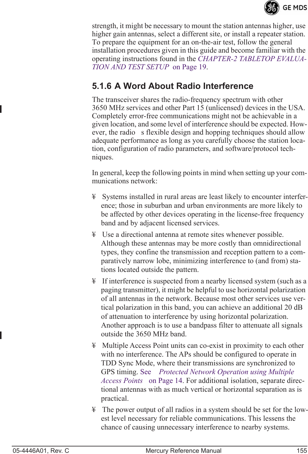 05-4446A01, Rev. C Mercury Reference Manual 155strength, it might be necessary to mount the station antennas higher, use higher gain antennas, select a different site, or install a repeater station. To prepare the equipment for an on-the-air test, follow the general installation procedures given in this guide and become familiar with the operating instructions found in the CHAPTER-2 TABLETOP EVALUA-TION AND TEST SETUP  on Page 19.5.1.6 A Word About Radio InterferenceThe transceiver shares the radio-frequency spectrum with other 3650 MHz services and other Part 15 (unlicensed) devices in the USA. Completely error-free communications might not be achievable in a given location, and some level of interference should be expected. How-ever, the radios flexible design and hopping techniques should allow adequate performance as long as you carefully choose the station loca-tion, configuration of radio parameters, and software/protocol tech-niques.In general, keep the following points in mind when setting up your com-munications network:¥ Systems installed in rural areas are least likely to encounter interfer-ence; those in suburban and urban environments are more likely to be affected by other devices operating in the license-free frequency band and by adjacent licensed services.¥ Use a directional antenna at remote sites whenever possible. Although these antennas may be more costly than omnidirectional types, they confine the transmission and reception pattern to a com-paratively narrow lobe, minimizing interference to (and from) sta-tions located outside the pattern.¥ If interference is suspected from a nearby licensed system (such as a paging transmitter), it might be helpful to use horizontal polarization of all antennas in the network. Because most other services use ver-tical polarization in this band, you can achieve an additional 20 dB of attenuation to interference by using horizontal polarization. Another approach is to use a bandpass filter to attenuate all signals outside the 3650 MHz band.¥ Multiple Access Point units can co-exist in proximity to each other with no interference. The APs should be configured to operate in TDD Sync Mode, where their transmissions are synchronized to GPS timing. See Protected Network Operation using Multiple Access Points on Page 14. For additional isolation, separate direc-tional antennas with as much vertical or horizontal separation as is practical. ¥ The power output of all radios in a system should be set for the low-est level necessary for reliable communications. This lessens the chance of causing unnecessary interference to nearby systems.