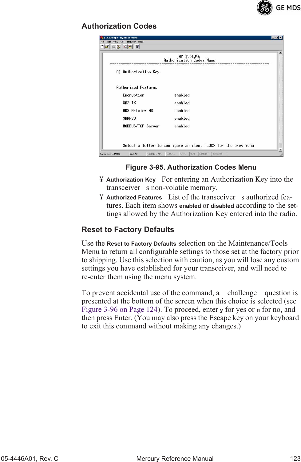 05-4446A01, Rev. C Mercury Reference Manual 123Authorization Codes Invisible place holderFigure 3-95. Authorization Codes Menu¥Authorization KeyFor entering an Authorization Key into the  transceivers non-volatile memory.¥Authorized FeaturesList of the transceivers authorized fea-tures. Each item shows enabled or disabled according to the set-tings allowed by the Authorization Key entered into the radio.Reset to Factory DefaultsUse the Reset to Factory Defaults selection on the Maintenance/Tools Menu to return all configurable settings to those set at the factory prior to shipping. Use this selection with caution, as you will lose any custom settings you have established for your transceiver, and will need to re-enter them using the menu system.To prevent accidental use of the command, a challenge question is presented at the bottom of the screen when this choice is selected (see Figure 3-96 on Page 124). To proceed, enter y for yes or n for no, and then press Enter. (You may also press the Escape key on your keyboard to exit this command without making any changes.)