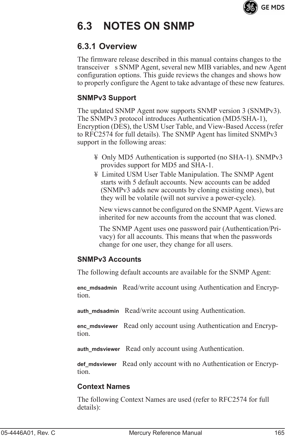 05-4446A01, Rev. C Mercury Reference Manual 1656.3 NOTES ON SNMP6.3.1 OverviewThe firmware release described in this manual contains changes to the transceivers SNMP Agent, several new MIB variables, and new Agent configuration options. This guide reviews the changes and shows how to properly configure the Agent to take advantage of these new features.SNMPv3 SupportThe updated SNMP Agent now supports SNMP version 3 (SNMPv3). The SNMPv3 protocol introduces Authentication (MD5/SHA-1), Encryption (DES), the USM User Table, and View-Based Access (refer to RFC2574 for full details). The SNMP Agent has limited SNMPv3 support in the following areas:¥ Only MD5 Authentication is supported (no SHA-1). SNMPv3 provides support for MD5 and SHA-1.¥ Limited USM User Table Manipulation. The SNMP Agent starts with 5 default accounts. New accounts can be added (SNMPv3 adds new accounts by cloning existing ones), but they will be volatile (will not survive a power-cycle). New views cannot be configured on the SNMP Agent. Views are inherited for new accounts from the account that was cloned.The SNMP Agent uses one password pair (Authentication/Pri-vacy) for all accounts. This means that when the passwords change for one user, they change for all users.SNMPv3 AccountsThe following default accounts are available for the SNMP Agent:enc_mdsadminRead/write account using Authentication and Encryp-tion.auth_mdsadminRead/write account using Authentication.enc_mdsviewerRead only account using Authentication and Encryp-tion.auth_mdsviewerRead only account using Authentication.def_mdsviewerRead only account with no Authentication or Encryp-tion.Context NamesThe following Context Names are used (refer to RFC2574 for full details):