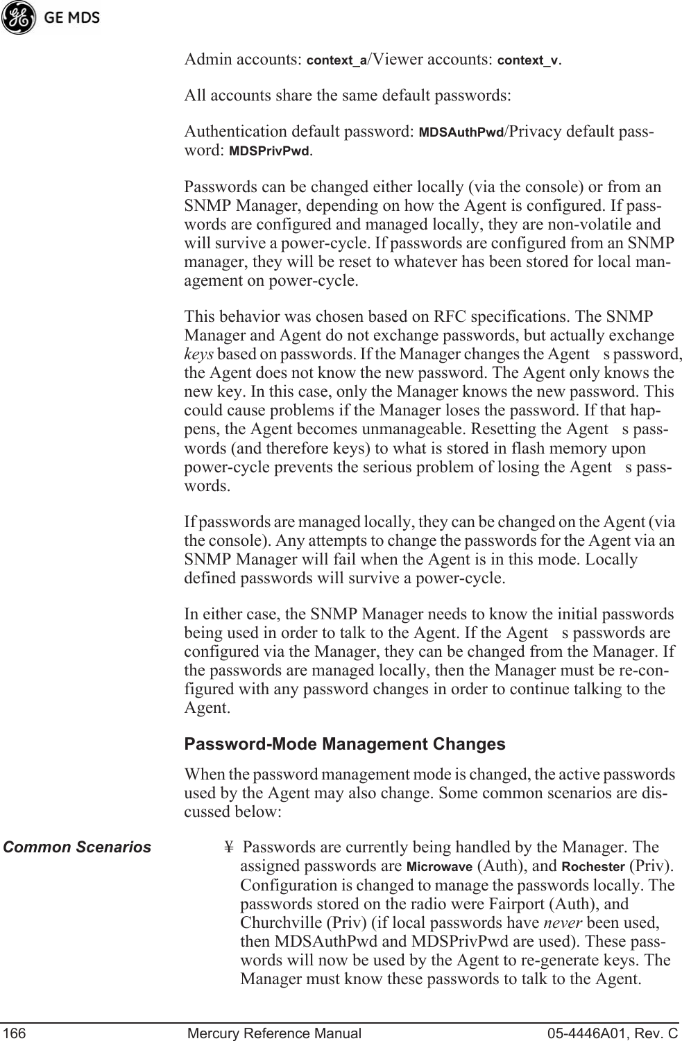 166 Mercury Reference Manual 05-4446A01, Rev. CAdmin accounts: context_a/Viewer accounts: context_v.All accounts share the same default passwords:Authentication default password: MDSAuthPwd/Privacy default pass-word: MDSPrivPwd.Passwords can be changed either locally (via the console) or from an SNMP Manager, depending on how the Agent is configured. If pass-words are configured and managed locally, they are non-volatile and will survive a power-cycle. If passwords are configured from an SNMP manager, they will be reset to whatever has been stored for local man-agement on power-cycle.This behavior was chosen based on RFC specifications. The SNMP Manager and Agent do not exchange passwords, but actually exchange keys based on passwords. If the Manager changes the Agents password, the Agent does not know the new password. The Agent only knows the new key. In this case, only the Manager knows the new password. This could cause problems if the Manager loses the password. If that hap-pens, the Agent becomes unmanageable. Resetting the Agents pass-words (and therefore keys) to what is stored in flash memory upon power-cycle prevents the serious problem of losing the Agents pass-words.If passwords are managed locally, they can be changed on the Agent (via the console). Any attempts to change the passwords for the Agent via an SNMP Manager will fail when the Agent is in this mode. Locally defined passwords will survive a power-cycle.In either case, the SNMP Manager needs to know the initial passwords being used in order to talk to the Agent. If the Agents passwords are configured via the Manager, they can be changed from the Manager. If the passwords are managed locally, then the Manager must be re-con-figured with any password changes in order to continue talking to the Agent.Password-Mode Management ChangesWhen the password management mode is changed, the active passwords used by the Agent may also change. Some common scenarios are dis-cussed below:Common Scenarios ¥ Passwords are currently being handled by the Manager. The assigned passwords are Microwave (Auth), and Rochester (Priv). Configuration is changed to manage the passwords locally. The passwords stored on the radio were Fairport (Auth), and Churchville (Priv) (if local passwords have never been used, then MDSAuthPwd and MDSPrivPwd are used). These pass-words will now be used by the Agent to re-generate keys. The Manager must know these passwords to talk to the Agent.