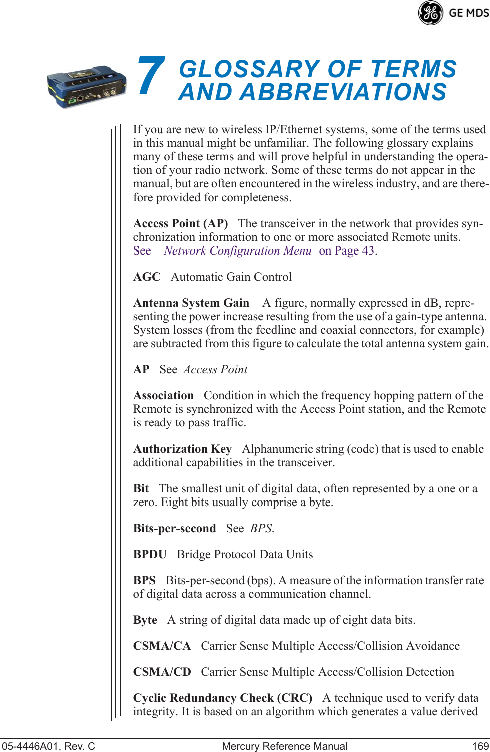 05-4446A01, Rev. C Mercury Reference Manual 1697GLOSSARY OF TERMSAND ABBREVIATIONS7 Chapter Counter Reset ParagraphIf you are new to wireless IP/Ethernet systems, some of the terms used in this manual might be unfamiliar. The following glossary explains many of these terms and will prove helpful in understanding the opera-tion of your radio network. Some of these terms do not appear in the manual, but are often encountered in the wireless industry, and are there-fore provided for completeness.Access Point (AP)The transceiver in the network that provides syn-chronization information to one or more associated Remote units. See Network Configuration Menu on Page 43.AGCAutomatic Gain ControlAntenna System Gain A figure, normally expressed in dB, repre-senting the power increase resulting from the use of a gain-type antenna. System losses (from the feedline and coaxial connectors, for example) are subtracted from this figure to calculate the total antenna system gain.APSee  Access PointAssociationCondition in which the frequency hopping pattern of the  Remote is synchronized with the Access Point station, and the Remote is ready to pass traffic.Authorization KeyAlphanumeric string (code) that is used to enable additional capabilities in the transceiver.BitThe smallest unit of digital data, often represented by a one or a zero. Eight bits usually comprise a byte.Bits-per-secondSee  BPS.BPDUBridge Protocol Data UnitsBPSBits-per-second (bps). A measure of the information transfer rate of digital data across a communication channel.ByteA string of digital data made up of eight data bits.CSMA/CACarrier Sense Multiple Access/Collision AvoidanceCSMA/CDCarrier Sense Multiple Access/Collision DetectionCyclic Redundancy Check (CRC)A technique used to verify data integrity. It is based on an algorithm which generates a value derived 