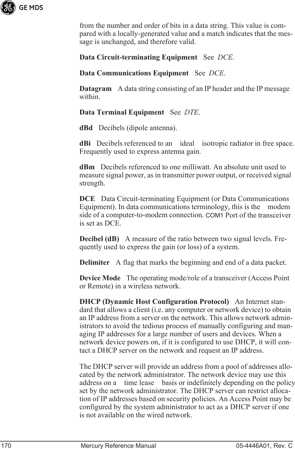 170 Mercury Reference Manual 05-4446A01, Rev. Cfrom the number and order of bits in a data string. This value is com-pared with a locally-generated value and a match indicates that the mes-sage is unchanged, and therefore valid.Data Circuit-terminating EquipmentSee  DCE.Data Communications EquipmentSee  DCE.DatagramA data string consisting of an IP header and the IP message within.Data Terminal EquipmentSee  DTE.dBdDecibels (dipole antenna).dBiDecibels referenced to an ideal isotropic radiator in free space. Frequently used to express antenna gain.dBmDecibels referenced to one milliwatt. An absolute unit used to measure signal power, as in transmitter power output, or received signal strength.DCEData Circuit-terminating Equipment (or Data Communications Equipment). In data communications terminology, this is the modem side of a computer-to-modem connection. COM1 Port of the transceiver is set as DCE.Decibel (dB)A measure of the ratio between two signal levels. Fre-quently used to express the gain (or loss) of a system.DelimiterA flag that marks the beginning and end of a data packet.Device ModeThe operating mode/role of a transceiver (Access Point or Remote) in a wireless network.DHCP (Dynamic Host Configuration Protocol)An Internet stan-dard that allows a client (i.e. any computer or network device) to obtain an IP address from a server on the network. This allows network admin-istrators to avoid the tedious process of manually configuring and man-aging IP addresses for a large number of users and devices. When a network device powers on, if it is configured to use DHCP, it will con-tact a DHCP server on the network and request an IP address. The DHCP server will provide an address from a pool of addresses allo-cated by the network administrator. The network device may use this address on a time lease basis or indefinitely depending on the policy set by the network administrator. The DHCP server can restrict alloca-tion of IP addresses based on security policies. An Access Point may be configured by the system administrator to act as a DHCP server if one is not available on the wired network.