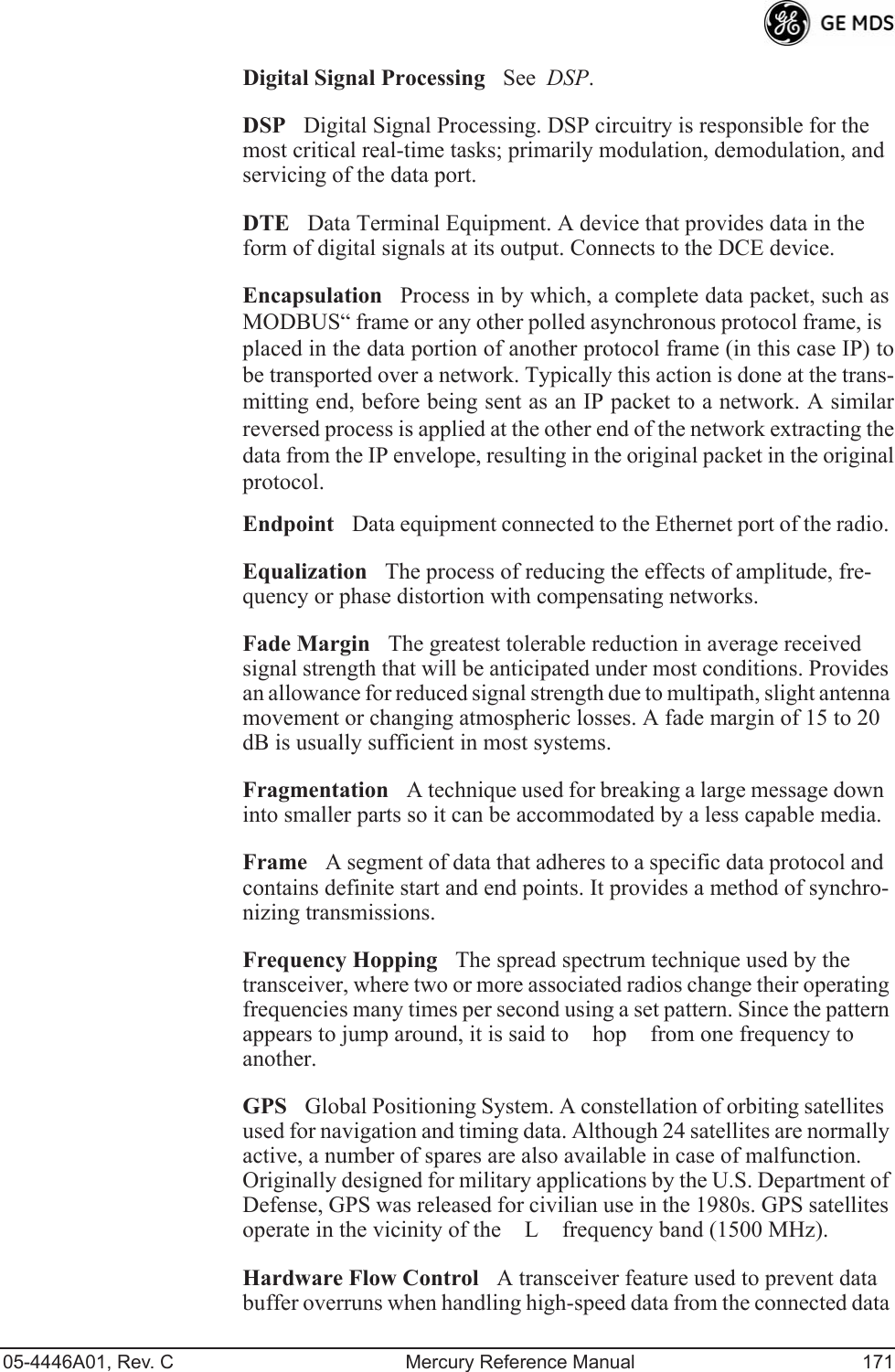 05-4446A01, Rev. C Mercury Reference Manual 171Digital Signal ProcessingSee  DSP.DSPDigital Signal Processing. DSP circuitry is responsible for the most critical real-time tasks; primarily modulation, demodulation, and servicing of the data port.DTEData Terminal Equipment. A device that provides data in the form of digital signals at its output. Connects to the DCE device.EncapsulationProcess in by which, a complete data packet, such asMODBUS“ frame or any other polled asynchronous protocol frame, isplaced in the data portion of another protocol frame (in this case IP) tobe transported over a network. Typically this action is done at the trans-mitting end, before being sent as an IP packet to a network. A similarreversed process is applied at the other end of the network extracting thedata from the IP envelope, resulting in the original packet in the originalprotocol.EndpointData equipment connected to the Ethernet port of the radio.EqualizationThe process of reducing the effects of amplitude, fre-quency or phase distortion with compensating networks.Fade MarginThe greatest tolerable reduction in average received signal strength that will be anticipated under most conditions. Provides an allowance for reduced signal strength due to multipath, slight antenna movement or changing atmospheric losses. A fade margin of 15 to 20 dB is usually sufficient in most systems.FragmentationA technique used for breaking a large message down into smaller parts so it can be accommodated by a less capable media.FrameA segment of data that adheres to a specific data protocol and contains definite start and end points. It provides a method of synchro-nizing transmissions.Frequency HoppingThe spread spectrum technique used by the transceiver, where two or more associated radios change their operating frequencies many times per second using a set pattern. Since the pattern appears to jump around, it is said to hop from one frequency to another.GPSGlobal Positioning System. A constellation of orbiting satellites used for navigation and timing data. Although 24 satellites are normally active, a number of spares are also available in case of malfunction. Originally designed for military applications by the U.S. Department of Defense, GPS was released for civilian use in the 1980s. GPS satellites operate in the vicinity of the L frequency band (1500 MHz).Hardware Flow ControlA transceiver feature used to prevent data buffer overruns when handling high-speed data from the connected data 