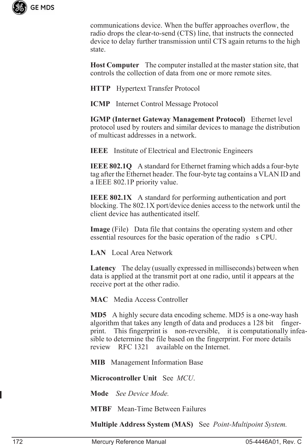 172 Mercury Reference Manual 05-4446A01, Rev. Ccommunications device. When the buffer approaches overflow, the radio drops the clear-to-send (CTS) line, that instructs the connected device to delay further transmission until CTS again returns to the high state.Host ComputerThe computer installed at the master station site, that controls the collection of data from one or more remote sites.HTTPHypertext Transfer ProtocolICMPInternet Control Message ProtocolIGMP (Internet Gateway Management Protocol)Ethernet level protocol used by routers and similar devices to manage the distribution of multicast addresses in a network.IEEEInstitute of Electrical and Electronic EngineersIEEE 802.1QA standard for Ethernet framing which adds a four-byte tag after the Ethernet header. The four-byte tag contains a VLAN ID and a IEEE 802.1P priority value.IEEE 802.1XA standard for performing authentication and port blocking. The 802.1X port/device denies access to the network until the client device has authenticated itself.Image (File)Data file that contains the operating system and other essential resources for the basic operation of the radios CPU. LANLocal Area NetworkLatencyThe delay (usually expressed in milliseconds) between when data is applied at the transmit port at one radio, until it appears at the receive port at the other radio.MACMedia Access ControllerMD5A highly secure data encoding scheme. MD5 is a one-way hash algorithm that takes any length of data and produces a 128 bit finger-print. This fingerprint is non-reversible, it is computationally infea-sible to determine the file based on the fingerprint. For more details review RFC 1321 available on the Internet.MIBManagement Information BaseMicrocontroller UnitSee  MCU.ModeSee Device Mode.MTBFMean-Time Between FailuresMultiple Address System (MAS)See  Point-Multipoint System.