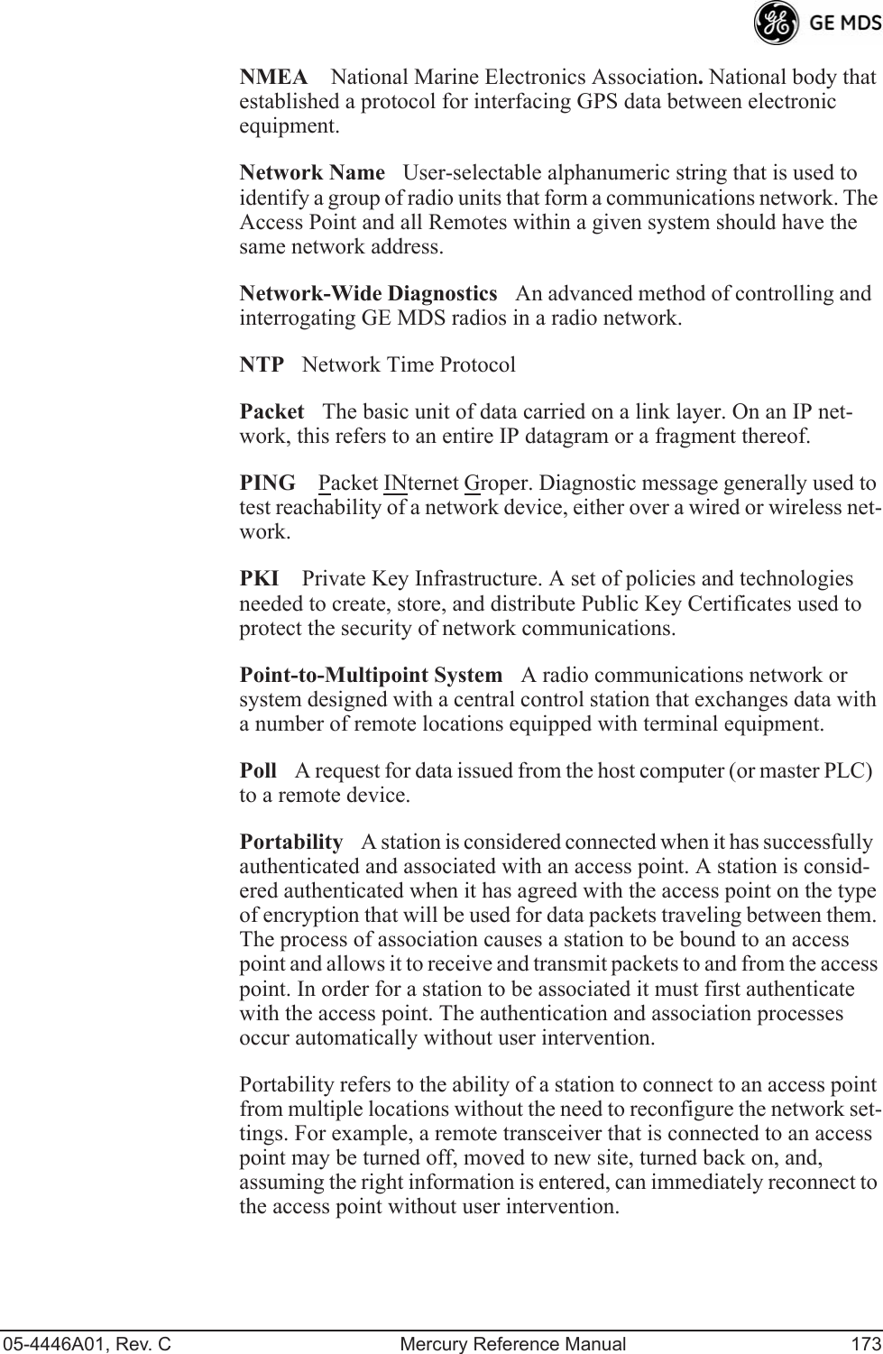 05-4446A01, Rev. C Mercury Reference Manual 173NMEA National Marine Electronics Association. National body that established a protocol for interfacing GPS data between electronic equipment.Network NameUser-selectable alphanumeric string that is used to identify a group of radio units that form a communications network. The Access Point and all Remotes within a given system should have the same network address.Network-Wide DiagnosticsAn advanced method of controlling and interrogating GE MDS radios in a radio network.NTPNetwork Time ProtocolPacketThe basic unit of data carried on a link layer. On an IP net-work, this refers to an entire IP datagram or a fragment thereof.PING Packet INternet Groper. Diagnostic message generally used to test reachability of a network device, either over a wired or wireless net-work.PKI Private Key Infrastructure. A set of policies and technologies needed to create, store, and distribute Public Key Certificates used to protect the security of network communications.Point-to-Multipoint SystemA radio communications network or system designed with a central control station that exchanges data with a number of remote locations equipped with terminal equipment.PollA request for data issued from the host computer (or master PLC) to a remote device.PortabilityA station is considered connected when it has successfully authenticated and associated with an access point. A station is consid-ered authenticated when it has agreed with the access point on the type of encryption that will be used for data packets traveling between them. The process of association causes a station to be bound to an access point and allows it to receive and transmit packets to and from the access point. In order for a station to be associated it must first authenticate with the access point. The authentication and association processes occur automatically without user intervention.Portability refers to the ability of a station to connect to an access point from multiple locations without the need to reconfigure the network set-tings. For example, a remote transceiver that is connected to an access point may be turned off, moved to new site, turned back on, and, assuming the right information is entered, can immediately reconnect to the access point without user intervention.