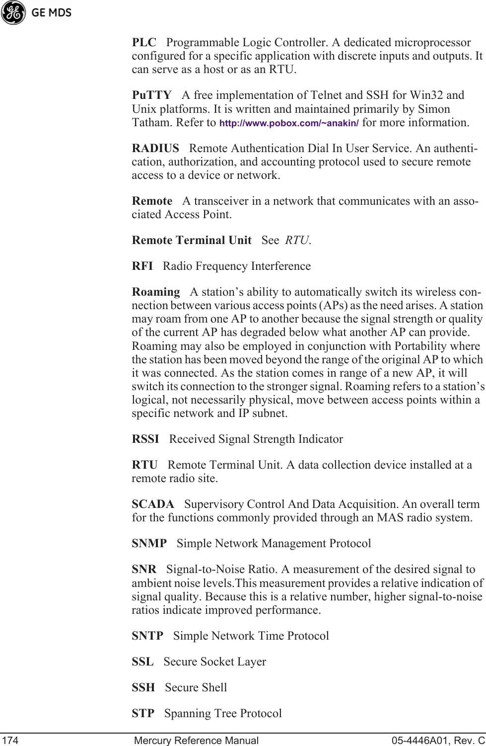 174 Mercury Reference Manual 05-4446A01, Rev. CPLCProgrammable Logic Controller. A dedicated microprocessor configured for a specific application with discrete inputs and outputs. It can serve as a host or as an RTU.PuTTYA free implementation of Telnet and SSH for Win32 and Unix platforms. It is written and maintained primarily by Simon Tatham. Refer to http://www.pobox.com/~anakin/ for more information.RADIUSRemote Authentication Dial In User Service. An authenti-cation, authorization, and accounting protocol used to secure remote access to a device or network.RemoteA transceiver in a network that communicates with an asso-ciated Access Point.Remote Terminal UnitSee  RTU.RFIRadio Frequency InterferenceRoamingA station’s ability to automatically switch its wireless con-nection between various access points (APs) as the need arises. A station may roam from one AP to another because the signal strength or quality of the current AP has degraded below what another AP can provide. Roaming may also be employed in conjunction with Portability where the station has been moved beyond the range of the original AP to which it was connected. As the station comes in range of a new AP, it will switch its connection to the stronger signal. Roaming refers to a station’s logical, not necessarily physical, move between access points within a specific network and IP subnet.RSSIReceived Signal Strength IndicatorRTURemote Terminal Unit. A data collection device installed at a remote radio site.SCADASupervisory Control And Data Acquisition. An overall term for the functions commonly provided through an MAS radio system.SNMPSimple Network Management ProtocolSNRSignal-to-Noise Ratio. A measurement of the desired signal to ambient noise levels.This measurement provides a relative indication of signal quality. Because this is a relative number, higher signal-to-noise ratios indicate improved performance.SNTPSimple Network Time ProtocolSSLSecure Socket LayerSSHSecure ShellSTPSpanning Tree Protocol