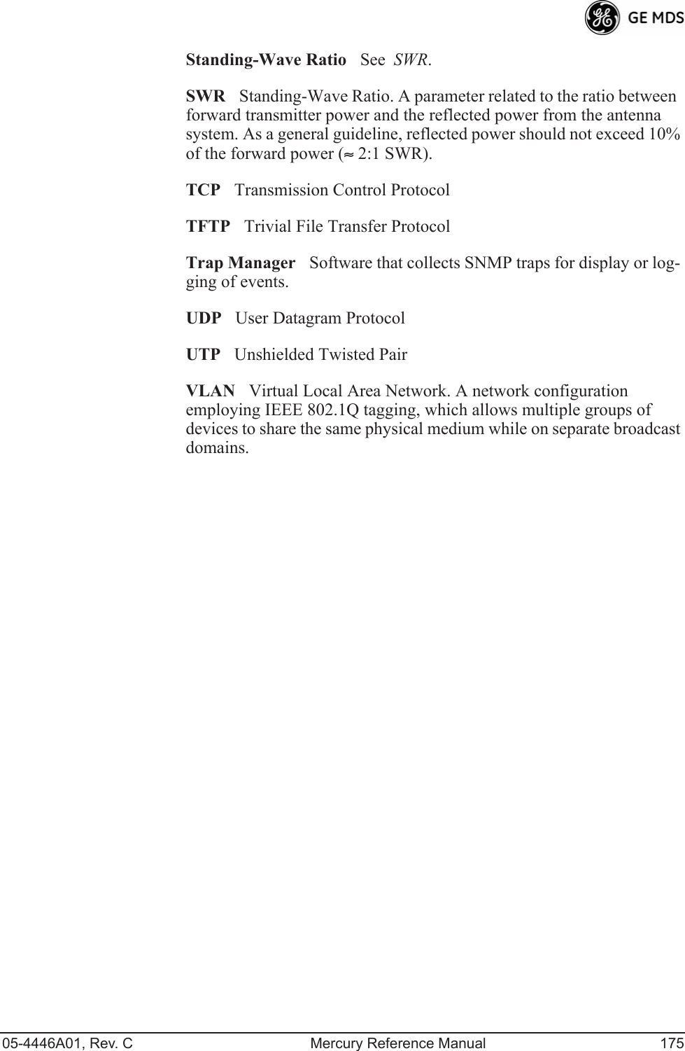 05-4446A01, Rev. C Mercury Reference Manual 175Standing-Wave RatioSee  SWR.SWRStanding-Wave Ratio. A parameter related to the ratio between forward transmitter power and the reflected power from the antenna system. As a general guideline, reflected power should not exceed 10% of the forward power (≈ 2:1 SWR).TCPTransmission Control ProtocolTFTPTrivial File Transfer ProtocolTrap ManagerSoftware that collects SNMP traps for display or log-ging of events.UDPUser Datagram ProtocolUTPUnshielded Twisted PairVLANVirtual Local Area Network. A network configuration employing IEEE 802.1Q tagging, which allows multiple groups of devices to share the same physical medium while on separate broadcast domains.