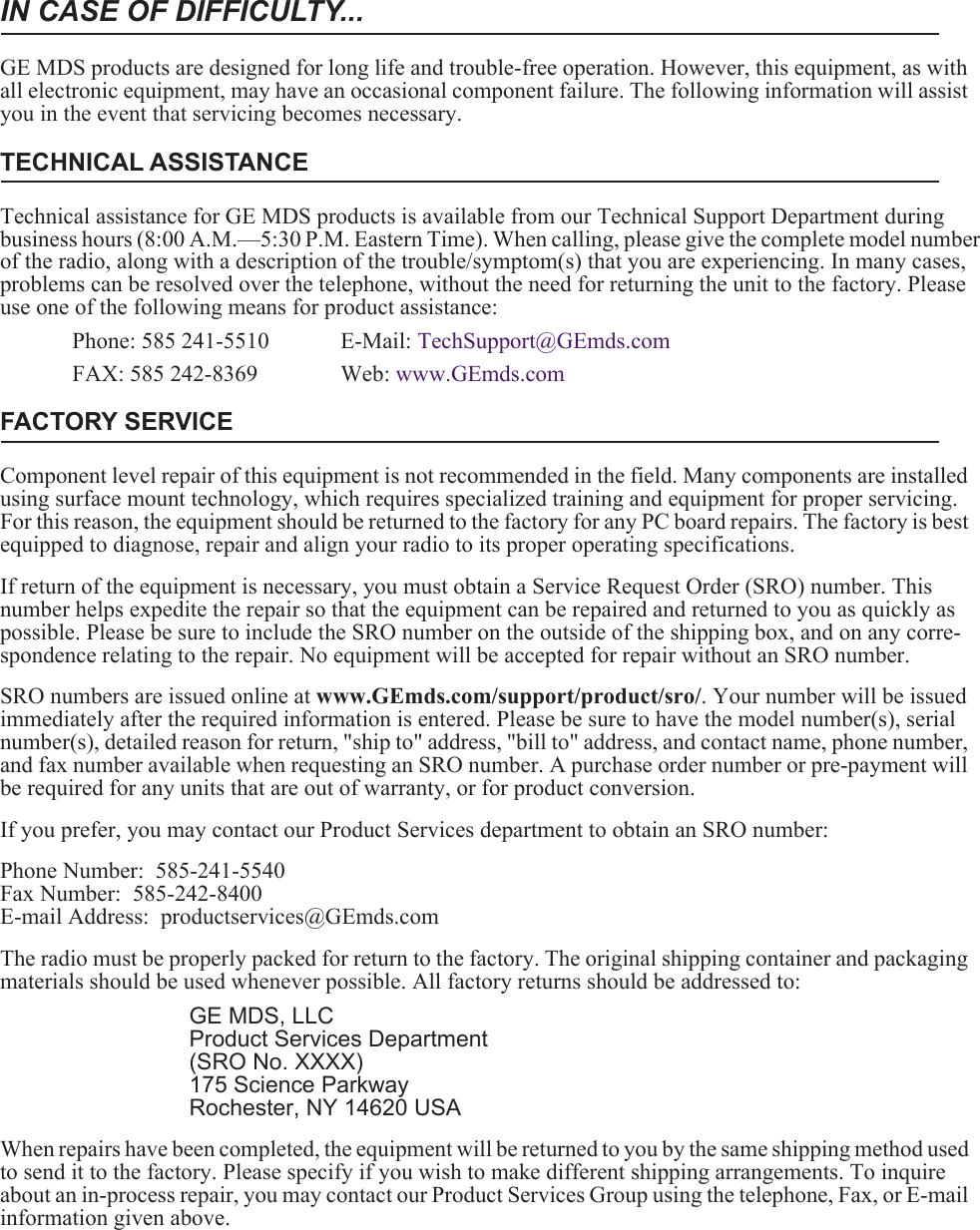 IN CASE OF DIFFICULTY...GE MDS products are designed for long life and trouble-free operation. However, this equipment, as with all electronic equipment, may have an occasional component failure. The following information will assist you in the event that servicing becomes necessary.TECHNICAL ASSISTANCETechnical assistance for GE MDS products is available from our Technical Support Department during business hours (8:00 A.M.—5:30 P.M. Eastern Time). When calling, please give the complete model number of the radio, along with a description of the trouble/symptom(s) that you are experiencing. In many cases, problems can be resolved over the telephone, without the need for returning the unit to the factory. Please use one of the following means for product assistance:Phone: 585 241-5510  E-Mail: TechSupport@GEmds.comFAX: 585 242-8369 Web: www.GEmds.comFACTORY SERVICEComponent level repair of this equipment is not recommended in the field. Many components are installed using surface mount technology, which requires specialized training and equipment for proper servicing. For this reason, the equipment should be returned to the factory for any PC board repairs. The factory is best equipped to diagnose, repair and align your radio to its proper operating specifications.If return of the equipment is necessary, you must obtain a Service Request Order (SRO) number. This number helps expedite the repair so that the equipment can be repaired and returned to you as quickly as possible. Please be sure to include the SRO number on the outside of the shipping box, and on any corre-spondence relating to the repair. No equipment will be accepted for repair without an SRO number.SRO numbers are issued online at www.GEmds.com/support/product/sro/. Your number will be issued immediately after the required information is entered. Please be sure to have the model number(s), serial number(s), detailed reason for return, &quot;ship to&quot; address, &quot;bill to&quot; address, and contact name, phone number, and fax number available when requesting an SRO number. A purchase order number or pre-payment will be required for any units that are out of warranty, or for product conversion.If you prefer, you may contact our Product Services department to obtain an SRO number:Phone Number:  585-241-5540Fax Number:  585-242-8400E-mail Address:  productservices@GEmds.comThe radio must be properly packed for return to the factory. The original shipping container and packaging materials should be used whenever possible. All factory returns should be addressed to:GE MDS, LLCProduct Services Department(SRO No. XXXX)175 Science ParkwayRochester, NY 14620 USAWhen repairs have been completed, the equipment will be returned to you by the same shipping method used to send it to the factory. Please specify if you wish to make different shipping arrangements. To inquire about an in-process repair, you may contact our Product Services Group using the telephone, Fax, or E-mail information given above.