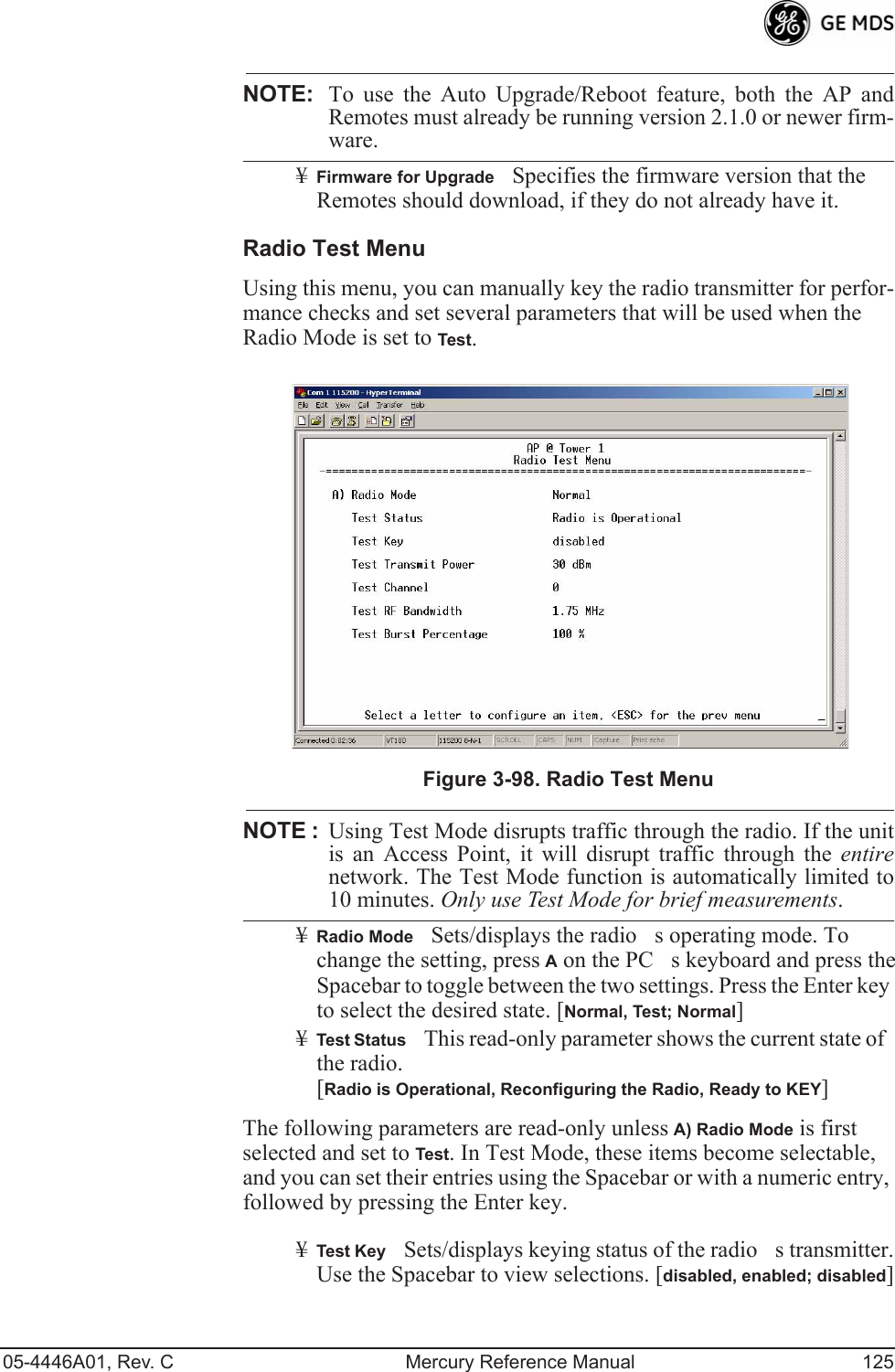 05-4446A01, Rev. C Mercury Reference Manual 125NOTE: To use the Auto Upgrade/Reboot feature, both the AP andRemotes must already be running version 2.1.0 or newer firm-ware.¥Firmware for UpgradeSpecifies the firmware version that the Remotes should download, if they do not already have it.Radio Test MenuUsing this menu, you can manually key the radio transmitter for perfor-mance checks and set several parameters that will be used when the Radio Mode is set to Test.Invisible place holderFigure 3-98. Radio Test MenuNOTE :Using Test Mode disrupts traffic through the radio. If the unitis an Access Point, it will disrupt traffic through the entirenetwork. The Test Mode function is automatically limited to10 minutes. Only use Test Mode for brief measurements.¥Radio ModeSets/displays the radios operating mode. To change the setting, press A on the PCs keyboard and press the Spacebar to toggle between the two settings. Press the Enter key to select the desired state. [Normal, Test; Normal]¥Test StatusThis read-only parameter shows the current state of the radio. [Radio is Operational, Reconfiguring the Radio, Ready to KEY]The following parameters are read-only unless A) Radio Mode is first selected and set to Test. In Test Mode, these items become selectable, and you can set their entries using the Spacebar or with a numeric entry, followed by pressing the Enter key.¥Test KeySets/displays keying status of the radios transmitter. Use the Spacebar to view selections. [disabled, enabled; disabled] 