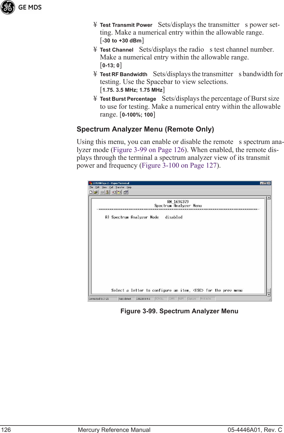126 Mercury Reference Manual 05-4446A01, Rev. C¥Test Transmit PowerSets/displays the transmitters power set-ting. Make a numerical entry within the allowable range. [-30 to +30 dBm]¥Test ChannelSets/displays the radios test channel number. Make a numerical entry within the allowable range.[0-13; 0]¥Test RF BandwidthSets/displays the transmitters bandwidth for testing. Use the Spacebar to view selections.[1.75. 3.5 MHz; 1.75 MHz]¥Test Burst PercentageSets/displays the percentage of Burst size to use for testing. Make a numerical entry within the allowable range. [0-100%; 100]Spectrum Analyzer Menu (Remote Only)Using this menu, you can enable or disable the remotes spectrum ana-lyzer mode (Figure 3-99 on Page 126). When enabled, the remote dis-plays through the terminal a spectrum analyzer view of its transmit power and frequency (Figure 3-100 on Page 127).Figure 3-99. Spectrum Analyzer Menu