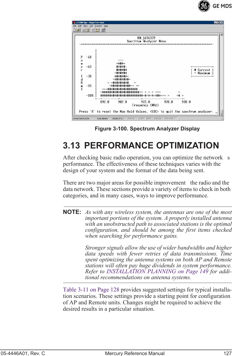 05-4446A01, Rev. C Mercury Reference Manual 127Figure 3-100. Spectrum Analyzer Display3.13 PERFORMANCE OPTIMIZATIONAfter checking basic radio operation, you can optimize the networks performance. The effectiveness of these techniques varies with the design of your system and the format of the data being sent.There are two major areas for possible improvementthe radio and the data network. These sections provide a variety of items to check in both categories, and in many cases, ways to improve performance.NOTE: As with any wireless system, the antennas are one of the mostimportant portions of the system. A properly installed antennawith an unobstructed path to associated stations is the optimalconfiguration, and should be among the first items checkedwhen searching for performance gains.Stronger signals allow the use of wider bandwidths and higherdata speeds with fewer retries of data transmissions. Timespent optimizing the antenna systems on both AP and Remotestations will often pay huge dividends in system performance.Refer to INSTALLATION PLANNING on Page 149 for addi-tional recommendations on antenna systems.Table 3-11 on Page 128 provides suggested settings for typical installa-tion scenarios. These settings provide a starting point for configuration of AP and Remote units. Changes might be required to achieve the desired results in a particular situation.