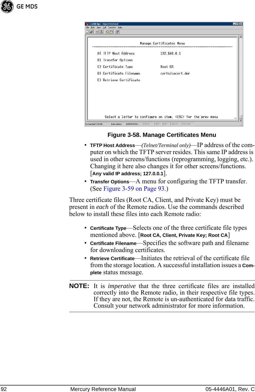 92 Mercury Reference Manual 05-4446A01, Rev. CInvisible place holderFigure 3-58. Manage Certificates Menu•TFTP Host Address—(Telnet/Terminal only)—IP address of the com-puter on which the TFTP server resides. This same IP address is used in other screens/functions (reprogramming, logging, etc.). Changing it here also changes it for other screens/functions.[Any valid IP address; 127.0.0.1].•Transfer Options—A menu for configuring the TFTP transfer. (See Figure 3-59 on Page 93.)Three certificate files (Root CA, Client, and Private Key) must be present in each of the Remote radios. Use the commands described below to install these files into each Remote radio:•Certificate Type—Selects one of the three certificate file types mentioned above. [Root CA, Client, Private Key; Root CA]•Certificate Filename—Specifies the software path and filename for downloading certificates.•Retrieve Certificate—Initiates the retrieval of the certificate file from the storage location. A successful installation issues a Com-plete status message.NOTE: It is imperative that the three certificate files are installedcorrectly into the Remote radio, in their respective file types.If they are not, the Remote is un-authenticated for data traffic.Consult your network administrator for more information.