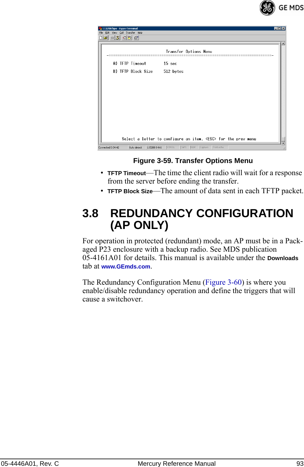 05-4446A01, Rev. C Mercury Reference Manual 93Invisible place holderFigure 3-59. Transfer Options Menu•TFTP Timeout—The time the client radio will wait for a response from the server before ending the transfer.•TFTP Block Size—The amount of data sent in each TFTP packet.3.8 REDUNDANCY CONFIGURATION (AP ONLY)For operation in protected (redundant) mode, an AP must be in a Pack-aged P23 enclosure with a backup radio. See MDS publication 05-4161A01 for details. This manual is available under the Downloads tab at www.GEmds.com.The Redundancy Configuration Menu (Figure 3-60) is where you enable/disable redundancy operation and define the triggers that will cause a switchover.