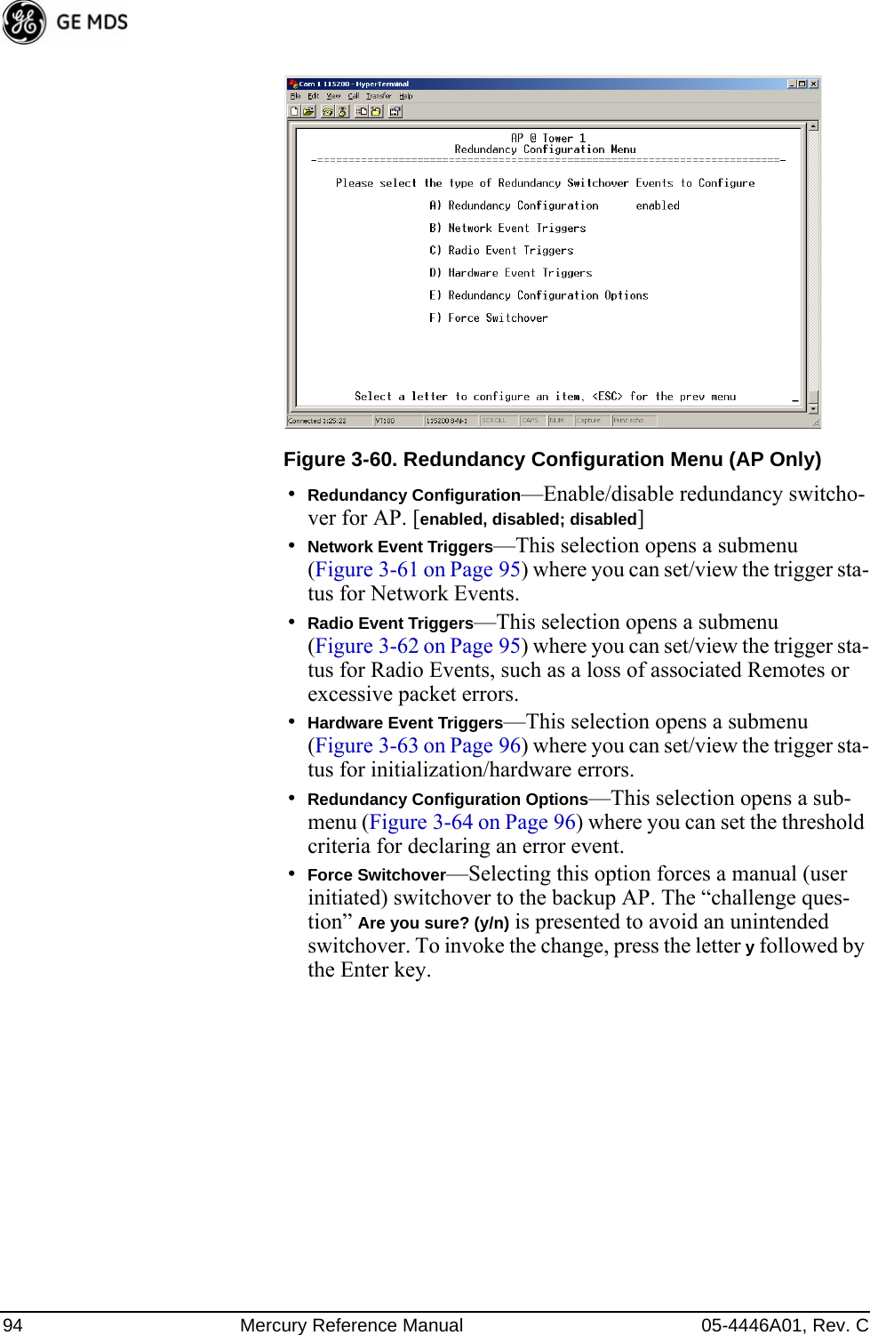 94 Mercury Reference Manual 05-4446A01, Rev. CInvisible place holderFigure 3-60. Redundancy Configuration Menu (AP Only)•Redundancy Configuration—Enable/disable redundancy switcho-ver for AP. [enabled, disabled; disabled]•Network Event Triggers—This selection opens a submenu (Figure 3-61 on Page 95) where you can set/view the trigger sta-tus for Network Events.•Radio Event Triggers—This selection opens a submenu (Figure 3-62 on Page 95) where you can set/view the trigger sta-tus for Radio Events, such as a loss of associated Remotes or excessive packet errors.•Hardware Event Triggers—This selection opens a submenu (Figure 3-63 on Page 96) where you can set/view the trigger sta-tus for initialization/hardware errors.•Redundancy Configuration Options—This selection opens a sub-menu (Figure 3-64 on Page 96) where you can set the threshold criteria for declaring an error event.•Force Switchover—Selecting this option forces a manual (user initiated) switchover to the backup AP. The “challenge ques-tion” Are you sure? (y/n) is presented to avoid an unintended switchover. To invoke the change, press the letter y followed by the Enter key. 