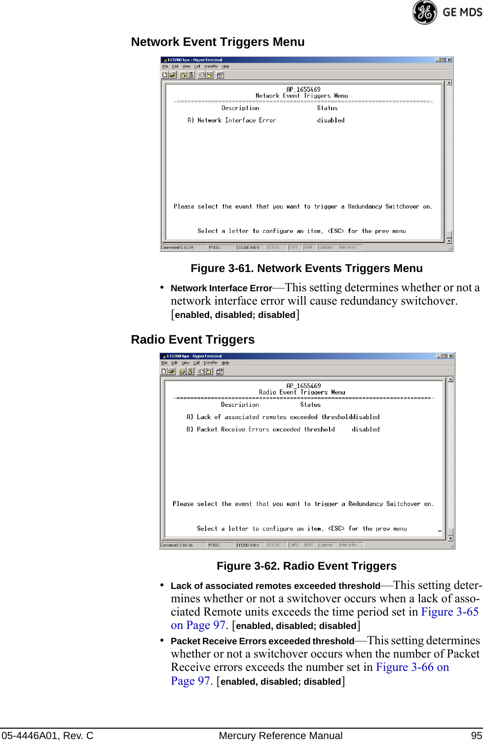 05-4446A01, Rev. C Mercury Reference Manual 95Network Event Triggers Menu Invisible place holderFigure 3-61. Network Events Triggers Menu•Network Interface Error—This setting determines whether or not a network interface error will cause redundancy switchover. [enabled, disabled; disabled]Radio Event Triggers Invisible place holderFigure 3-62. Radio Event Triggers•Lack of associated remotes exceeded threshold—This setting deter-mines whether or not a switchover occurs when a lack of asso-ciated Remote units exceeds the time period set in Figure 3-65 on Page 97. [enabled, disabled; disabled]•Packet Receive Errors exceeded threshold—This setting determines whether or not a switchover occurs when the number of Packet Receive errors exceeds the number set in Figure 3-66 on Page 97. [enabled, disabled; disabled]  