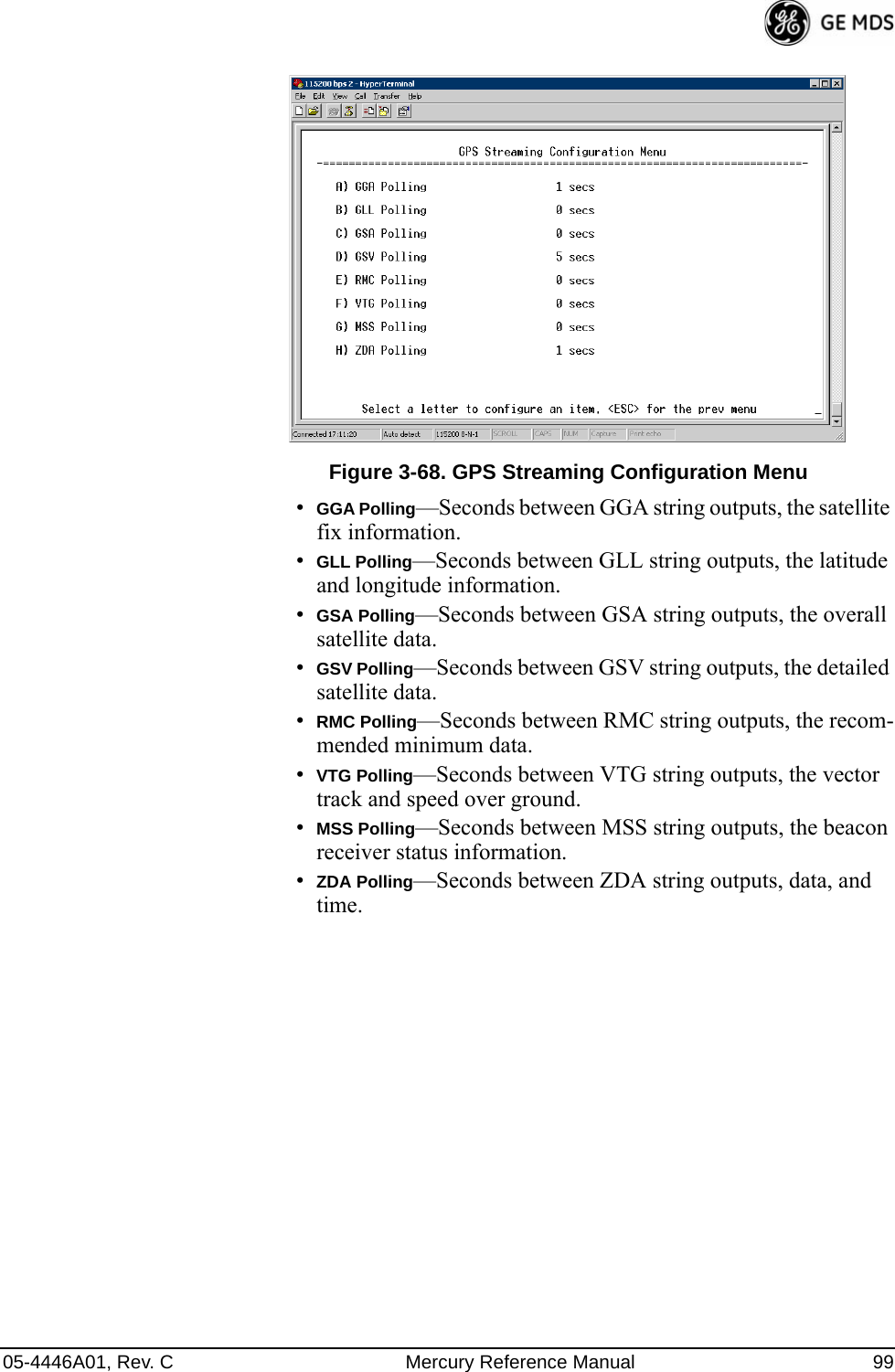 05-4446A01, Rev. C Mercury Reference Manual 99Invisible place holderFigure 3-68. GPS Streaming Configuration Menu•GGA Polling—Seconds between GGA string outputs, the satellite fix information.•GLL Polling—Seconds between GLL string outputs, the latitude and longitude information.•GSA Polling—Seconds between GSA string outputs, the overall satellite data.•GSV Polling—Seconds between GSV string outputs, the detailed satellite data.•RMC Polling—Seconds between RMC string outputs, the recom-mended minimum data.•VTG Polling—Seconds between VTG string outputs, the vector track and speed over ground.•MSS Polling—Seconds between MSS string outputs, the beacon receiver status information.•ZDA Polling—Seconds between ZDA string outputs, data, and time.