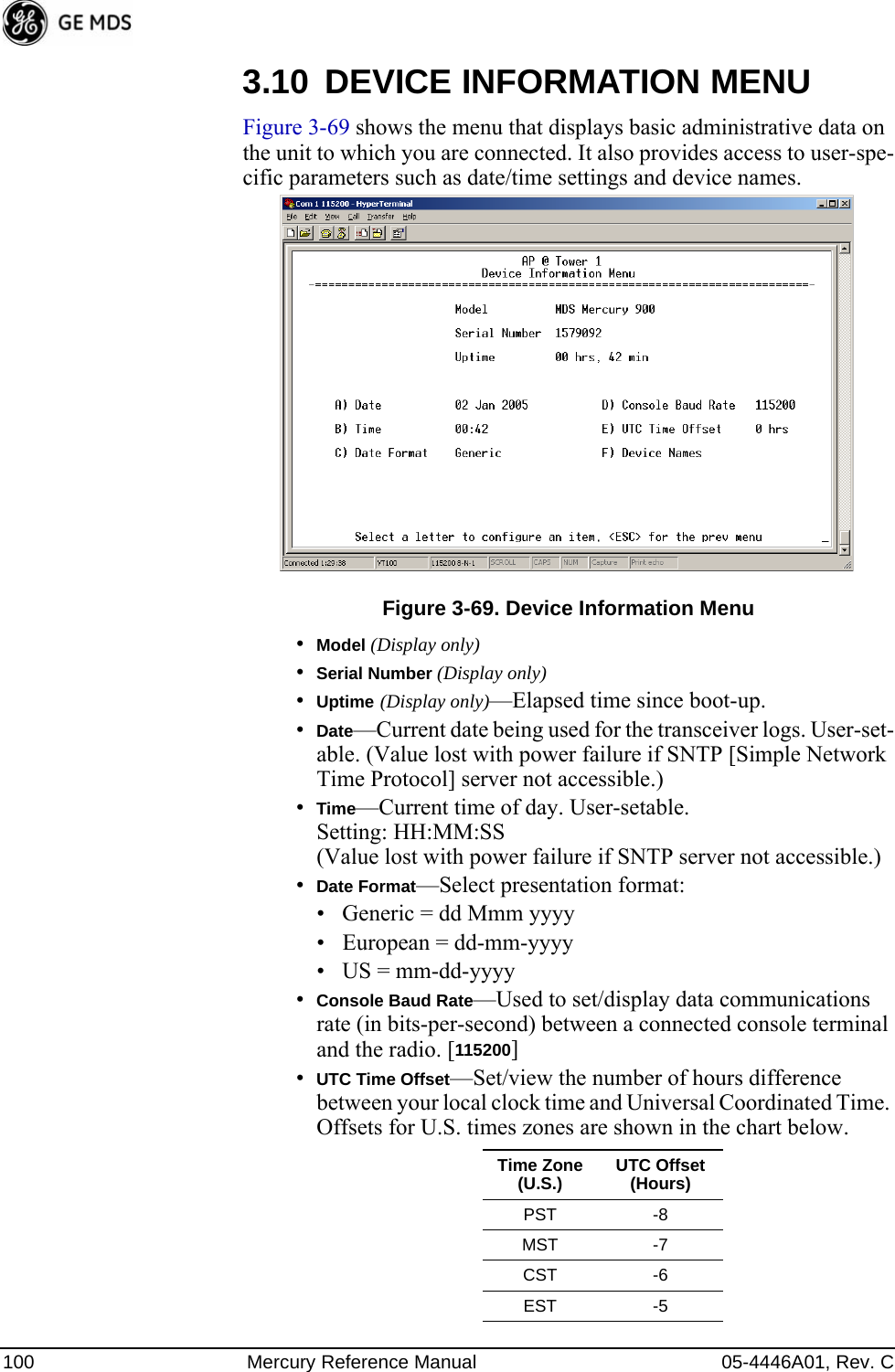 100 Mercury Reference Manual 05-4446A01, Rev. C3.10 DEVICE INFORMATION MENUFigure 3-69 shows the menu that displays basic administrative data on the unit to which you are connected. It also provides access to user-spe-cific parameters such as date/time settings and device names.Figure 3-69. Device Information Menu•Model (Display only)•Serial Number (Display only)•Uptime (Display only)—Elapsed time since boot-up.•Date—Current date being used for the transceiver logs. User-set-able. (Value lost with power failure if SNTP [Simple Network Time Protocol] server not accessible.) •Time—Current time of day. User-setable. Setting: HH:MM:SS (Value lost with power failure if SNTP server not accessible.)•Date Format—Select presentation format:• Generic = dd Mmm yyyy• European = dd-mm-yyyy• US = mm-dd-yyyy•Console Baud Rate—Used to set/display data communications rate (in bits-per-second) between a connected console terminal and the radio. [115200]•UTC Time Offset—Set/view the number of hours difference between your local clock time and Universal Coordinated Time. Offsets for U.S. times zones are shown in the chart below.Time Zone (U.S.) UTC Offset (Hours)PST -8MST -7CST -6EST -5 