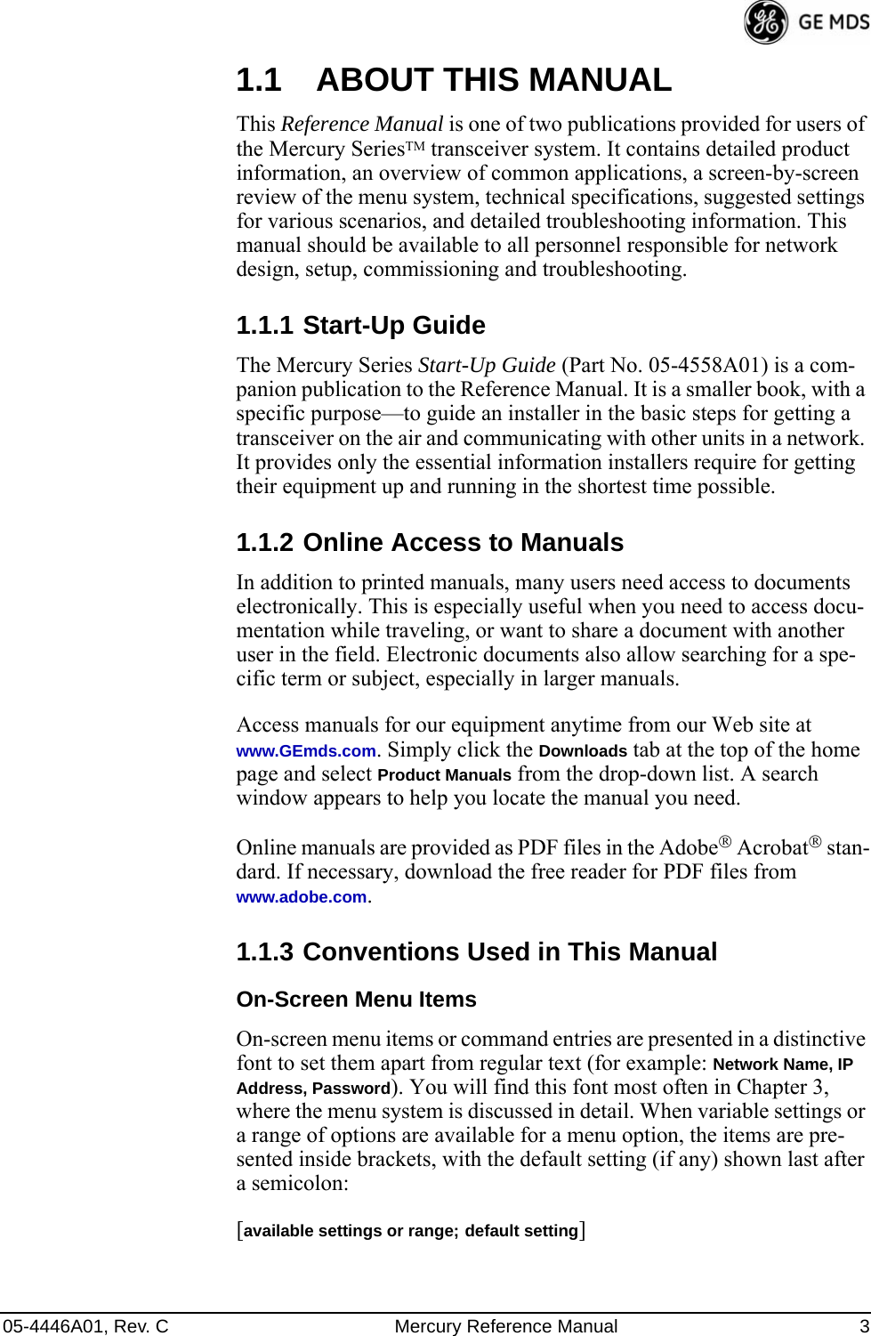 05-4446A01, Rev. C Mercury Reference Manual 31.1 ABOUT THIS MANUALThis Reference Manual is one of two publications provided for users of the Mercury SeriesTM transceiver system. It contains detailed product information, an overview of common applications, a screen-by-screen review of the menu system, technical specifications, suggested settings for various scenarios, and detailed troubleshooting information. This manual should be available to all personnel responsible for network design, setup, commissioning and troubleshooting.1.1.1 Start-Up GuideThe Mercury Series Start-Up Guide (Part No. 05-4558A01) is a com-panion publication to the Reference Manual. It is a smaller book, with a specific purpose—to guide an installer in the basic steps for getting a transceiver on the air and communicating with other units in a network. It provides only the essential information installers require for getting their equipment up and running in the shortest time possible.1.1.2 Online Access to ManualsIn addition to printed manuals, many users need access to documents electronically. This is especially useful when you need to access docu-mentation while traveling, or want to share a document with another user in the field. Electronic documents also allow searching for a spe-cific term or subject, especially in larger manuals.Access manuals for our equipment anytime from our Web site at www.GEmds.com. Simply click the Downloads tab at the top of the home page and select Product Manuals from the drop-down list. A search window appears to help you locate the manual you need.Online manuals are provided as PDF files in the Adobe® Acrobat® stan-dard. If necessary, download the free reader for PDF files from www.adobe.com.1.1.3 Conventions Used in This ManualOn-Screen Menu ItemsOn-screen menu items or command entries are presented in a distinctive font to set them apart from regular text (for example: Network Name, IP Address, Password). You will find this font most often in Chapter 3, where the menu system is discussed in detail. When variable settings or a range of options are available for a menu option, the items are pre-sented inside brackets, with the default setting (if any) shown last after a semicolon:[available settings or range; default setting]