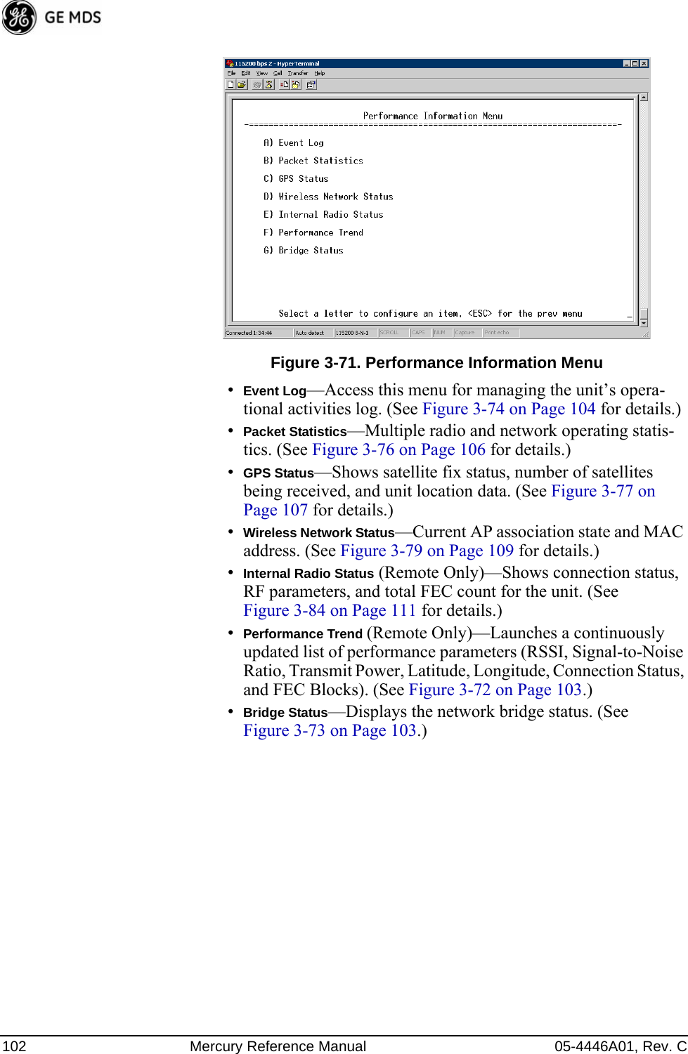 102 Mercury Reference Manual 05-4446A01, Rev. CInvisible place holderFigure 3-71. Performance Information Menu•Event Log—Access this menu for managing the unit’s opera-tional activities log. (See Figure 3-74 on Page 104 for details.)•Packet Statistics—Multiple radio and network operating statis-tics. (See Figure 3-76 on Page 106 for details.)•GPS Status—Shows satellite fix status, number of satellites being received, and unit location data. (See Figure 3-77 on Page 107 for details.)•Wireless Network Status—Current AP association state and MAC address. (See Figure 3-79 on Page 109 for details.)•Internal Radio Status (Remote Only)—Shows connection status, RF parameters, and total FEC count for the unit. (See Figure 3-84 on Page 111 for details.)•Performance Trend (Remote Only)—Launches a continuously updated list of performance parameters (RSSI, Signal-to-Noise Ratio, Transmit Power, Latitude, Longitude, Connection Status, and FEC Blocks). (See Figure 3-72 on Page 103.)•Bridge Status—Displays the network bridge status. (See Figure 3-73 on Page 103.)