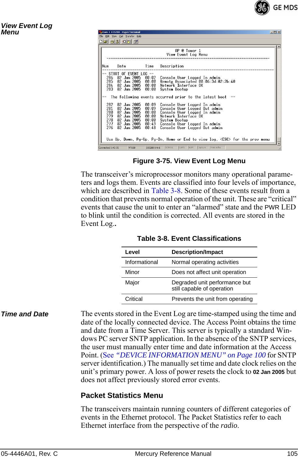 05-4446A01, Rev. C Mercury Reference Manual 105View Event Log Menu Invisible place holderFigure 3-75. View Event Log MenuThe transceiver’s microprocessor monitors many operational parame-ters and logs them. Events are classified into four levels of importance, which are described in Table 3-8. Some of these events result from a condition that prevents normal operation of the unit. These are “critical” events that cause the unit to enter an “alarmed” state and the PWR LED to blink until the condition is corrected. All events are stored in the Event Log..Time and Date The events stored in the Event Log are time-stamped using the time and date of the locally connected device. The Access Point obtains the time and date from a Time Server. This server is typically a standard Win-dows PC server SNTP application. In the absence of the SNTP services, the user must manually enter time and date information at the Access Point. (See “DEVICE INFORMATION MENU” on Page 100 for SNTP server identification.) The manually set time and date clock relies on the unit’s primary power. A loss of power resets the clock to 02 Jan 2005 but does not affect previously stored error events.Packet Statistics MenuThe transceivers maintain running counters of different categories of events in the Ethernet protocol. The Packet Statistics refer to each Ethernet interface from the perspective of the radio.Table 3-8. Event ClassificationsLevel Description/ImpactInformational Normal operating activitiesMinor Does not affect unit operationMajor Degraded unit performance but still capable of operationCritical Prevents the unit from operating 