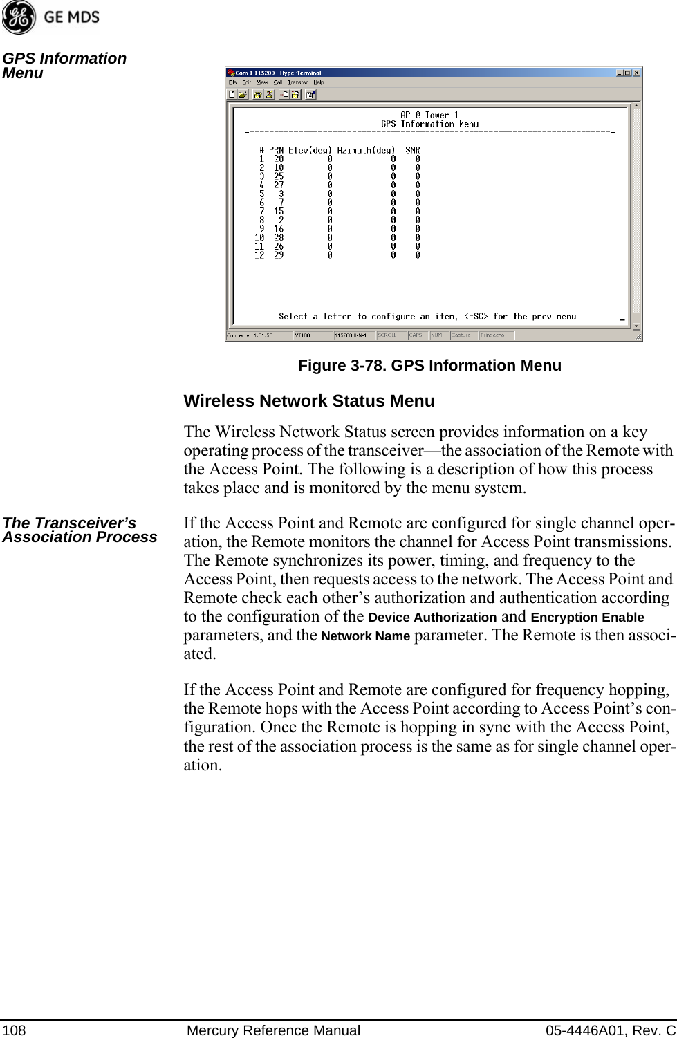 108 Mercury Reference Manual 05-4446A01, Rev. CGPS Information Menu Invisible place holderFigure 3-78. GPS Information MenuWireless Network Status MenuThe Wireless Network Status screen provides information on a key operating process of the transceiver—the association of the Remote with the Access Point. The following is a description of how this process takes place and is monitored by the menu system.The Transceiver’s Association Process If the Access Point and Remote are configured for single channel oper-ation, the Remote monitors the channel for Access Point transmissions. The Remote synchronizes its power, timing, and frequency to the Access Point, then requests access to the network. The Access Point and Remote check each other’s authorization and authentication according to the configuration of the Device Authorization and Encryption Enable parameters, and the Network Name parameter. The Remote is then associ-ated.If the Access Point and Remote are configured for frequency hopping, the Remote hops with the Access Point according to Access Point’s con-figuration. Once the Remote is hopping in sync with the Access Point, the rest of the association process is the same as for single channel oper-ation. 