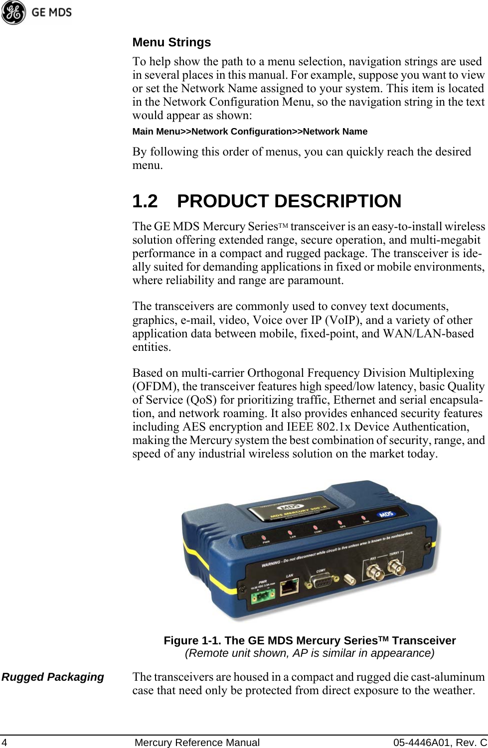 4 Mercury Reference Manual 05-4446A01, Rev. CMenu StringsTo help show the path to a menu selection, navigation strings are used in several places in this manual. For example, suppose you want to view or set the Network Name assigned to your system. This item is located in the Network Configuration Menu, so the navigation string in the text would appear as shown:Main Menu&gt;&gt;Network Configuration&gt;&gt;Network NameBy following this order of menus, you can quickly reach the desired menu.1.2 PRODUCT DESCRIPTIONThe GE MDS Mercury SeriesTM transceiver is an easy-to-install wireless solution offering extended range, secure operation, and multi-megabit performance in a compact and rugged package. The transceiver is ide-ally suited for demanding applications in fixed or mobile environments, where reliability and range are paramount.The transceivers are commonly used to convey text documents, graphics, e-mail, video, Voice over IP (VoIP), and a variety of other application data between mobile, fixed-point, and WAN/LAN-based entities.Based on multi-carrier Orthogonal Frequency Division Multiplexing (OFDM), the transceiver features high speed/low latency, basic Quality of Service (QoS) for prioritizing traffic, Ethernet and serial encapsula-tion, and network roaming. It also provides enhanced security features including AES encryption and IEEE 802.1x Device Authentication, making the Mercury system the best combination of security, range, and speed of any industrial wireless solution on the market today.Invisible place holderFigure 1-1. The GE MDS Mercury SeriesTM Transceiver(Remote unit shown, AP is similar in appearance)Rugged Packaging The transceivers are housed in a compact and rugged die cast-aluminum case that need only be protected from direct exposure to the weather. 