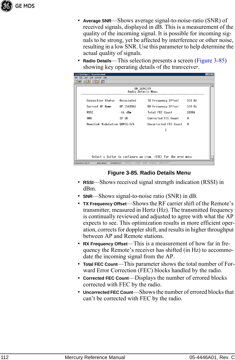 112 Mercury Reference Manual 05-4446A01, Rev. C•Average SNR—Shows average signal-to-noise-ratio (SNR) of received signals, displayed in dB. This is a measurement of the quality of the incoming signal. It is possible for incoming sig-nals to be strong, yet be affected by interference or other noise, resulting in a low SNR. Use this parameter to help determine the actual quality of signals.•Radio Details—This selection presents a screen (Figure 3-85) showing key operating details of the transceiver.Invisible place holderFigure 3-85. Radio Details Menu•RSSI—Shows received signal strength indication (RSSI) in dBm.•SNR—Shows signal-to-noise ratio (SNR) in dB.•TX Frequency Offset—Shows the RF carrier shift of the Remote’s transmitter, measured in Hertz (Hz). The transmitted frequency is continually reviewed and adjusted to agree with what the AP expects to see. This optimization results in more efficient oper-ation, corrects for doppler shift, and results in higher throughput between AP and Remote stations.•RX Frequency Offset—This is a measurement of how far in fre-quency the Remote’s receiver has shifted (in Hz) to accommo-date the incoming signal from the AP.•Total FEC Count—This parameter shows the total number of For-ward Error Correction (FEC) blocks handled by the radio.•Corrected FEC Count—Displays the number of errored blocks corrected with FEC by the radio.•Uncorrected FEC Count—Shows the number of errored blocks that can’t be corrected with FEC by the radio.