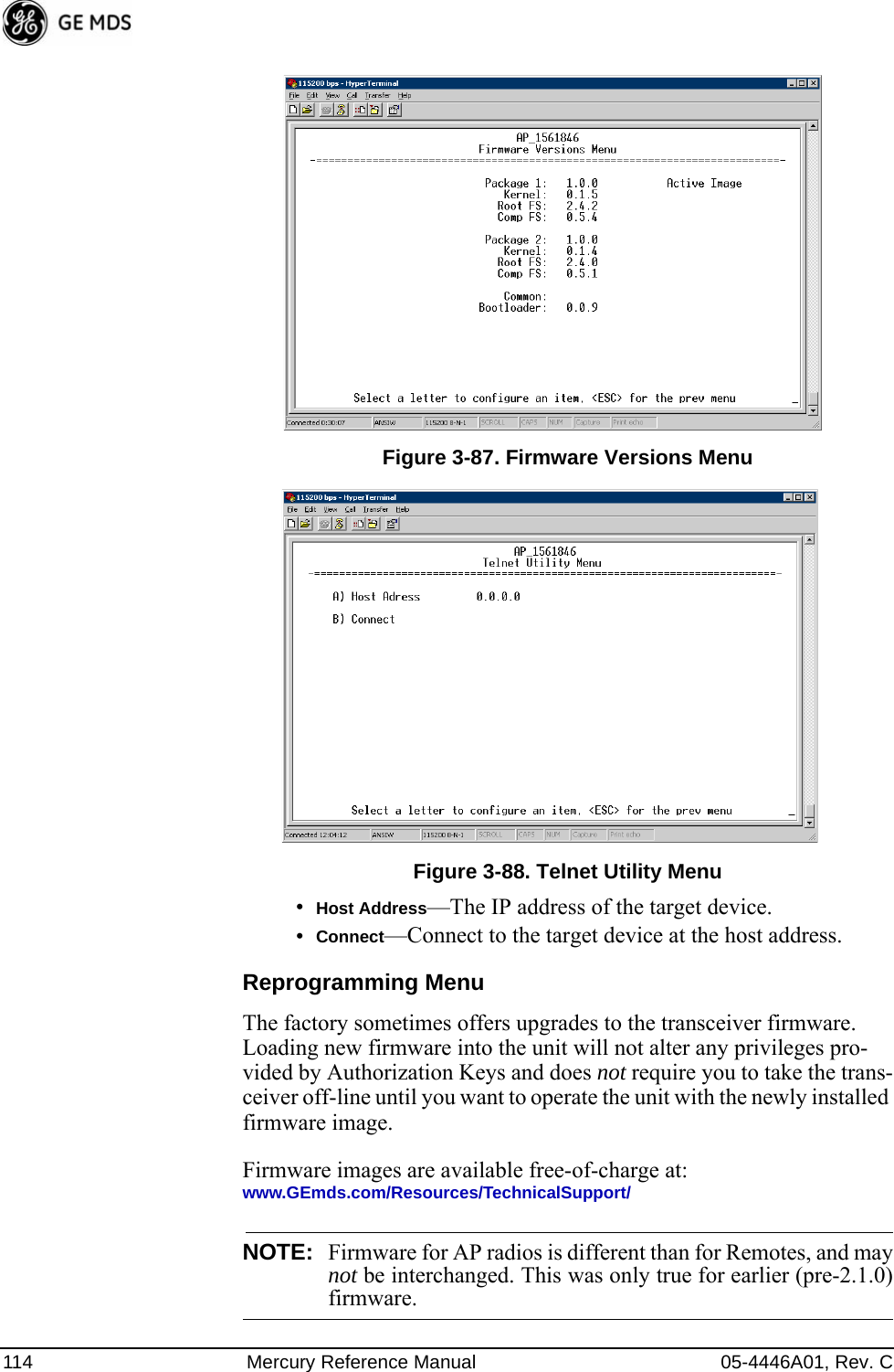 114 Mercury Reference Manual 05-4446A01, Rev. CInvisible place holderFigure 3-87. Firmware Versions MenuFigure 3-88. Telnet Utility Menu•Host Address—The IP address of the target device. •Connect—Connect to the target device at the host address.Reprogramming MenuThe factory sometimes offers upgrades to the transceiver firmware. Loading new firmware into the unit will not alter any privileges pro-vided by Authorization Keys and does not require you to take the trans-ceiver off-line until you want to operate the unit with the newly installed firmware image.Firmware images are available free-of-charge at:www.GEmds.com/Resources/TechnicalSupport/NOTE: Firmware for AP radios is different than for Remotes, and maynot be interchanged. This was only true for earlier (pre-2.1.0)firmware.