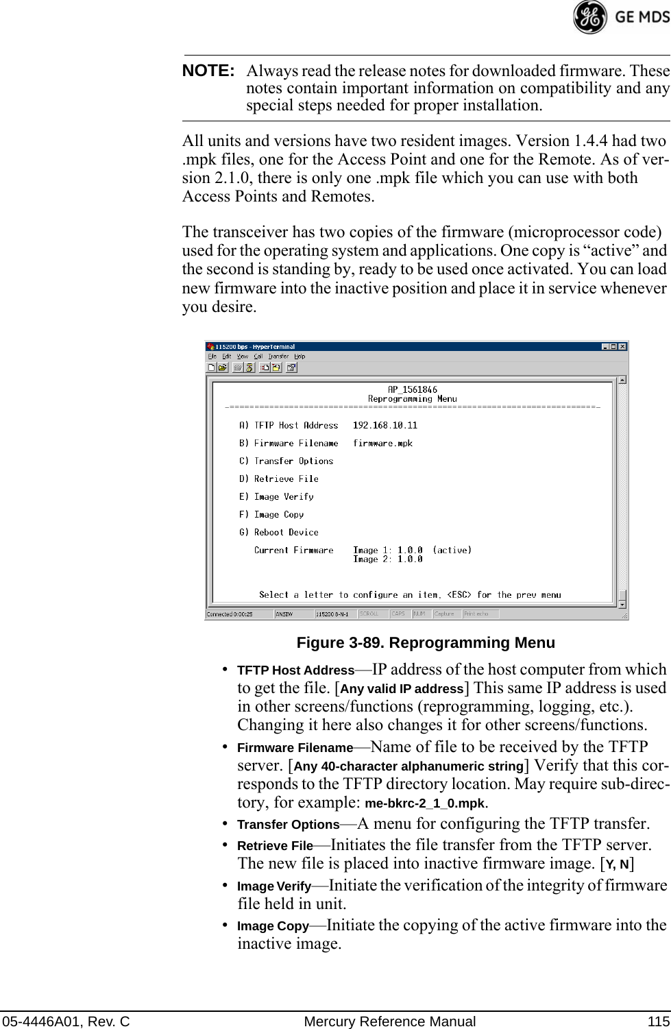 05-4446A01, Rev. C Mercury Reference Manual 115NOTE: Always read the release notes for downloaded firmware. Thesenotes contain important information on compatibility and anyspecial steps needed for proper installation.All units and versions have two resident images. Version 1.4.4 had two .mpk files, one for the Access Point and one for the Remote. As of ver-sion 2.1.0, there is only one .mpk file which you can use with both Access Points and Remotes.The transceiver has two copies of the firmware (microprocessor code) used for the operating system and applications. One copy is “active” and the second is standing by, ready to be used once activated. You can load new firmware into the inactive position and place it in service whenever you desire.Invisible place holderFigure 3-89. Reprogramming Menu•TFTP Host Address—IP address of the host computer from which to get the file. [Any valid IP address] This same IP address is used in other screens/functions (reprogramming, logging, etc.). Changing it here also changes it for other screens/functions.•Firmware Filename—Name of file to be received by the TFTP server. [Any 40-character alphanumeric string] Verify that this cor-responds to the TFTP directory location. May require sub-direc-tory, for example: me-bkrc-2_1_0.mpk.•Transfer Options—A menu for configuring the TFTP transfer.•Retrieve File—Initiates the file transfer from the TFTP server. The new file is placed into inactive firmware image. [Y, N]•Image Verify—Initiate the verification of the integrity of firmware file held in unit.•Image Copy—Initiate the copying of the active firmware into the inactive image.