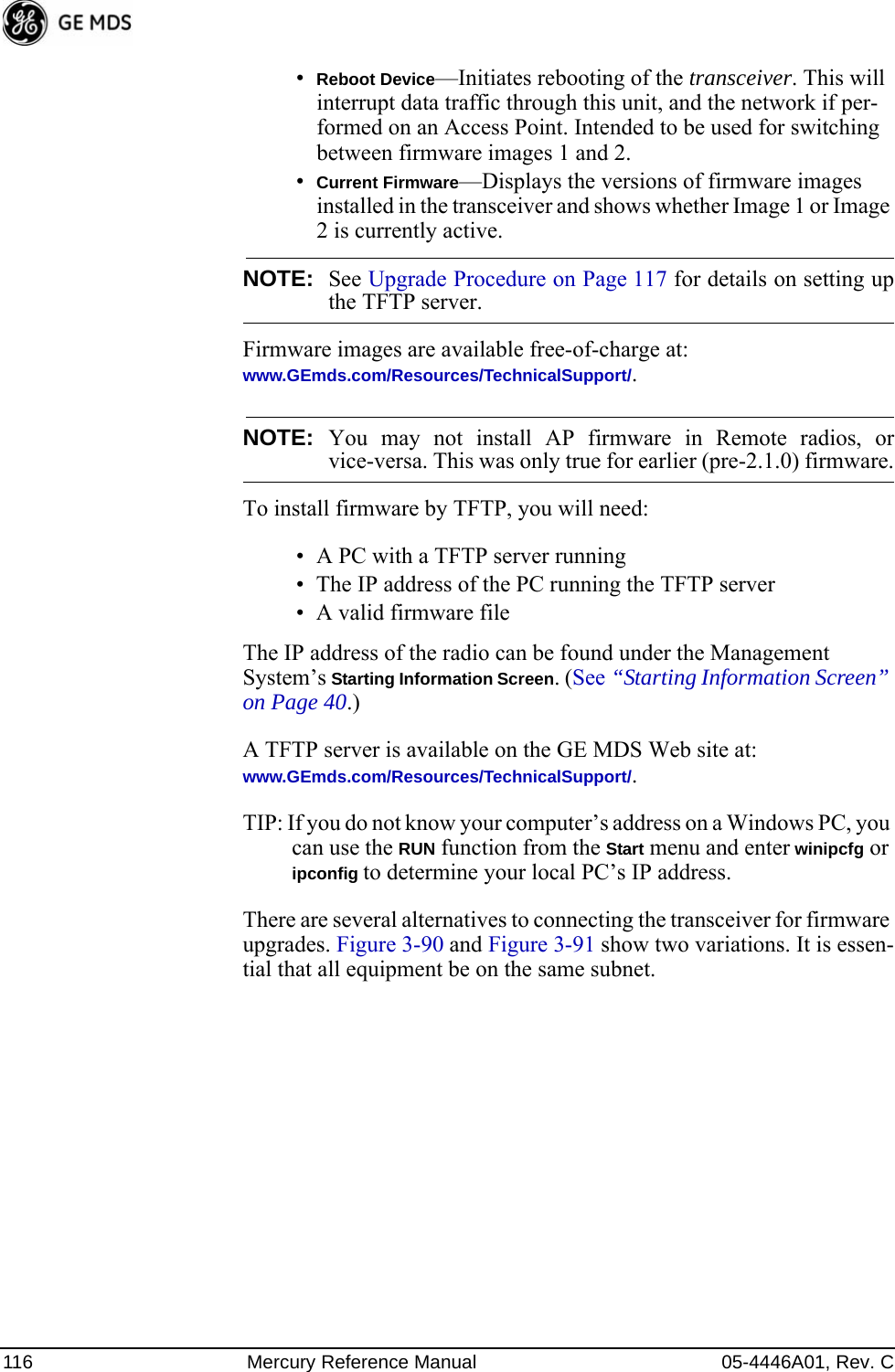 116 Mercury Reference Manual 05-4446A01, Rev. C•Reboot Device—Initiates rebooting of the transceiver. This will interrupt data traffic through this unit, and the network if per-formed on an Access Point. Intended to be used for switching between firmware images 1 and 2.•Current Firmware—Displays the versions of firmware images installed in the transceiver and shows whether Image 1 or Image 2 is currently active.NOTE: See Upgrade Procedure on Page 117 for details on setting upthe TFTP server.Firmware images are available free-of-charge at:www.GEmds.com/Resources/TechnicalSupport/.NOTE: You may not install AP firmware in Remote radios, orvice-versa. This was only true for earlier (pre-2.1.0) firmware.To install firmware by TFTP, you will need:• A PC with a TFTP server running• The IP address of the PC running the TFTP server• A valid firmware fileThe IP address of the radio can be found under the Management System’s Starting Information Screen. (See “Starting Information Screen” on Page 40.)A TFTP server is available on the GE MDS Web site at:www.GEmds.com/Resources/TechnicalSupport/. TIP: If you do not know your computer’s address on a Windows PC, you can use the RUN function from the Start menu and enter winipcfg or ipconfig to determine your local PC’s IP address. There are several alternatives to connecting the transceiver for firmware upgrades. Figure 3-90 and Figure 3-91 show two variations. It is essen-tial that all equipment be on the same subnet.