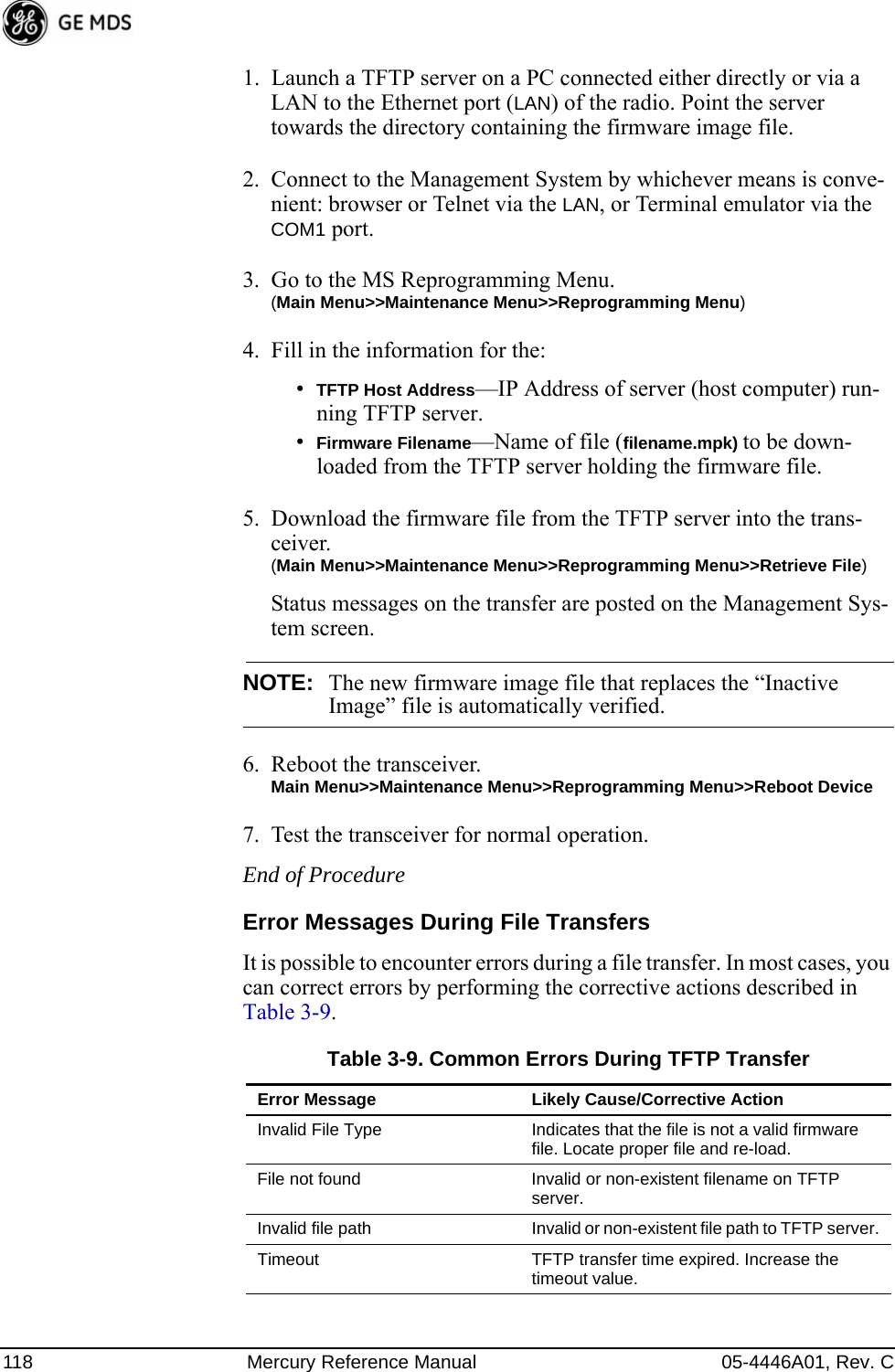 118 Mercury Reference Manual 05-4446A01, Rev. C1. Launch a TFTP server on a PC connected either directly or via a LAN to the Ethernet port (LAN) of the radio. Point the server towards the directory containing the firmware image file.2. Connect to the Management System by whichever means is conve-nient: browser or Telnet via the LAN, or Terminal emulator via the COM1 port.3. Go to the MS Reprogramming Menu. (Main Menu&gt;&gt;Maintenance Menu&gt;&gt;Reprogramming Menu)4. Fill in the information for the:•TFTP Host Address—IP Address of server (host computer) run-ning TFTP server.•Firmware Filename—Name of file (filename.mpk) to be down-loaded from the TFTP server holding the firmware file.5. Download the firmware file from the TFTP server into the trans-ceiver.(Main Menu&gt;&gt;Maintenance Menu&gt;&gt;Reprogramming Menu&gt;&gt;Retrieve File)Status messages on the transfer are posted on the Management Sys-tem screen.NOTE: The new firmware image file that replaces the “Inactive Image” file is automatically verified.6. Reboot the transceiver.Main Menu&gt;&gt;Maintenance Menu&gt;&gt;Reprogramming Menu&gt;&gt;Reboot Device7. Test the transceiver for normal operation.End of ProcedureError Messages During File TransfersIt is possible to encounter errors during a file transfer. In most cases, you can correct errors by performing the corrective actions described in Table 3-9.Table 3-9. Common Errors During TFTP TransferError Message Likely Cause/Corrective ActionInvalid File Type Indicates that the file is not a valid firmware file. Locate proper file and re-load.File not found Invalid or non-existent filename on TFTP server.Invalid file path Invalid or non-existent file path to TFTP server.Timeout TFTP transfer time expired. Increase the timeout value.