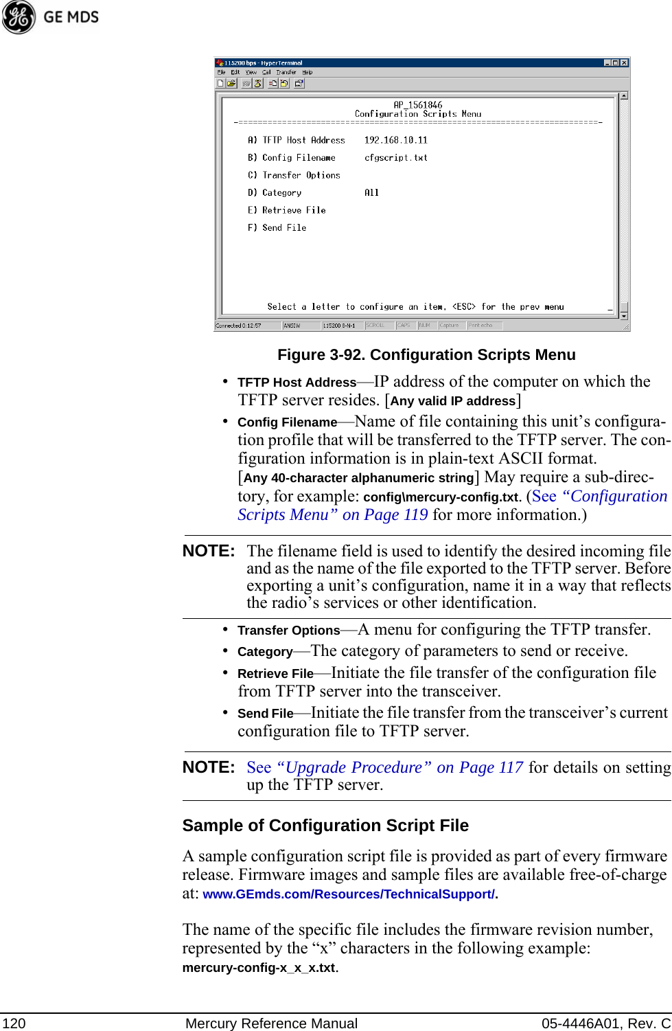 120 Mercury Reference Manual 05-4446A01, Rev. CInvisible place holderFigure 3-92. Configuration Scripts Menu•TFTP Host Address—IP address of the computer on which the TFTP server resides. [Any valid IP address]•Config Filename—Name of file containing this unit’s configura-tion profile that will be transferred to the TFTP server. The con-figuration information is in plain-text ASCII format.[Any 40-character alphanumeric string] May require a sub-direc-tory, for example: config\mercury-config.txt. (See “Configuration Scripts Menu” on Page 119 for more information.)NOTE: The filename field is used to identify the desired incoming fileand as the name of the file exported to the TFTP server. Beforeexporting a unit’s configuration, name it in a way that reflectsthe radio’s services or other identification.•Transfer Options—A menu for configuring the TFTP transfer.•Category—The category of parameters to send or receive.•Retrieve File—Initiate the file transfer of the configuration file from TFTP server into the transceiver.•Send File—Initiate the file transfer from the transceiver’s current configuration file to TFTP server.NOTE: See “Upgrade Procedure” on Page 117 for details on settingup the TFTP server.Sample of Configuration Script FileA sample configuration script file is provided as part of every firmware release. Firmware images and sample files are available free-of-charge at: www.GEmds.com/Resources/TechnicalSupport/.The name of the specific file includes the firmware revision number, represented by the “x” characters in the following example: mercury-config-x_x_x.txt. 