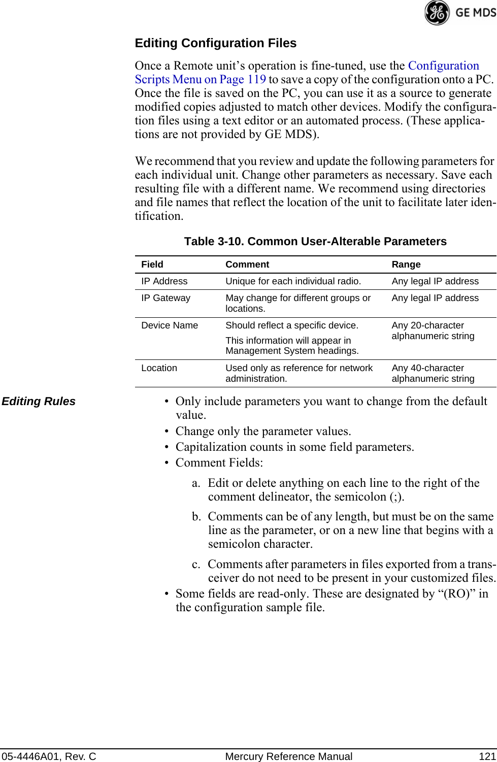 05-4446A01, Rev. C Mercury Reference Manual 121Editing Configuration FilesOnce a Remote unit’s operation is fine-tuned, use the Configuration Scripts Menu on Page 119 to save a copy of the configuration onto a PC. Once the file is saved on the PC, you can use it as a source to generate modified copies adjusted to match other devices. Modify the configura-tion files using a text editor or an automated process. (These applica-tions are not provided by GE MDS).We recommend that you review and update the following parameters for each individual unit. Change other parameters as necessary. Save each resulting file with a different name. We recommend using directories and file names that reflect the location of the unit to facilitate later iden-tification.Editing Rules • Only include parameters you want to change from the default value.• Change only the parameter values.• Capitalization counts in some field parameters. • Comment Fields:a. Edit or delete anything on each line to the right of the comment delineator, the semicolon (;).b. Comments can be of any length, but must be on the same line as the parameter, or on a new line that begins with a semicolon character.c. Comments after parameters in files exported from a trans-ceiver do not need to be present in your customized files.• Some fields are read-only. These are designated by “(RO)” in the configuration sample file.Table 3-10. Common User-Alterable ParametersField Comment RangeIP Address Unique for each individual radio. Any legal IP addressIP Gateway May change for different groups or locations. Any legal IP addressDevice Name Should reflect a specific device. This information will appear in Management System headings.Any 20-character alphanumeric stringLocation Used only as reference for network administration.  Any 40-character alphanumeric string