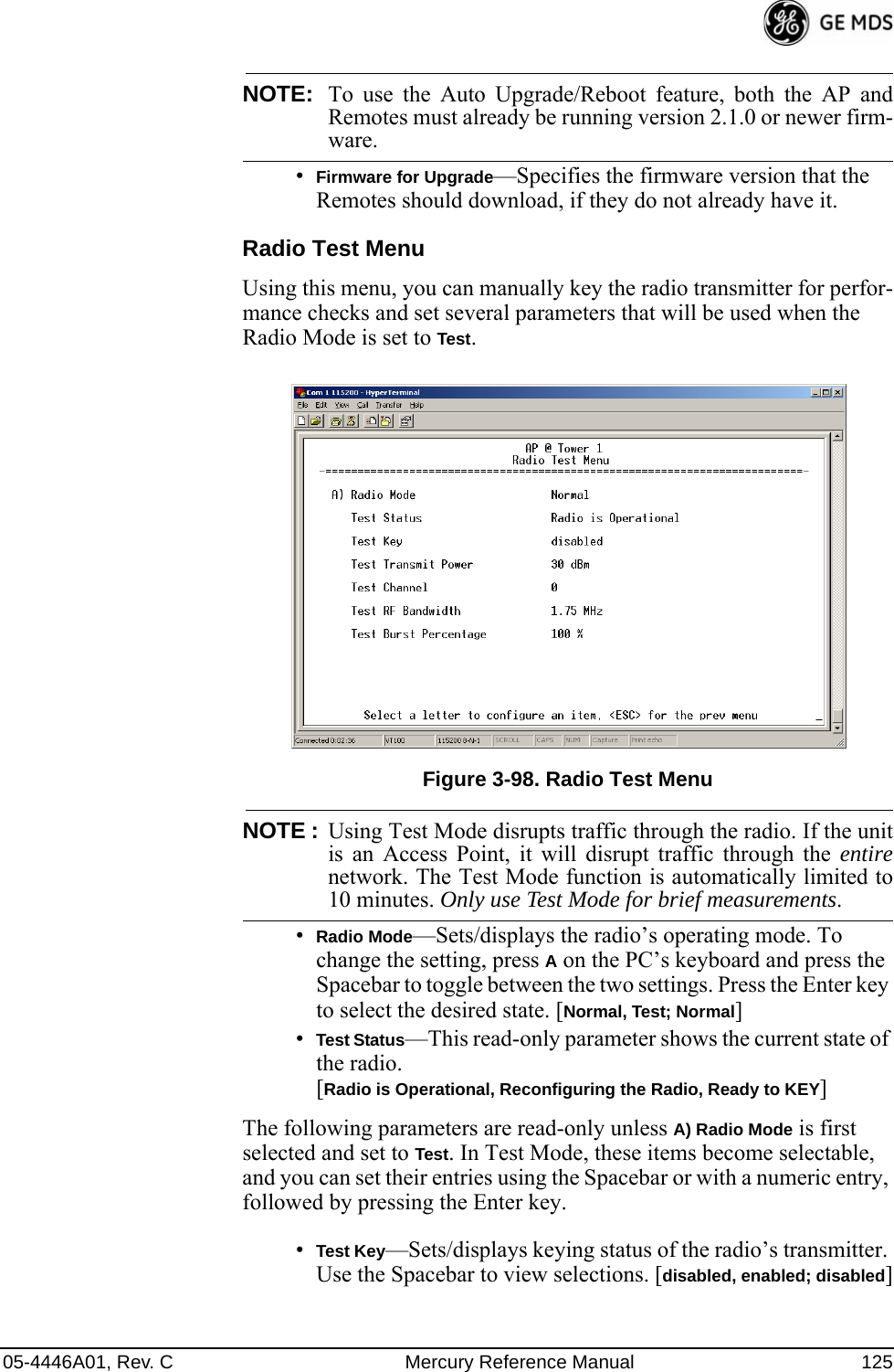 05-4446A01, Rev. C Mercury Reference Manual 125NOTE: To use the Auto Upgrade/Reboot feature, both the AP andRemotes must already be running version 2.1.0 or newer firm-ware.•Firmware for Upgrade—Specifies the firmware version that the Remotes should download, if they do not already have it.Radio Test MenuUsing this menu, you can manually key the radio transmitter for perfor-mance checks and set several parameters that will be used when the Radio Mode is set to Test.Invisible place holderFigure 3-98. Radio Test MenuNOTE : Using Test Mode disrupts traffic through the radio. If the unitis an Access Point, it will disrupt traffic through the entirenetwork. The Test Mode function is automatically limited to10 minutes. Only use Test Mode for brief measurements.•Radio Mode—Sets/displays the radio’s operating mode. To change the setting, press A on the PC’s keyboard and press the Spacebar to toggle between the two settings. Press the Enter key to select the desired state. [Normal, Test; Normal]•Test Status—This read-only parameter shows the current state of the radio. [Radio is Operational, Reconfiguring the Radio, Ready to KEY]The following parameters are read-only unless A) Radio Mode is first selected and set to Test. In Test Mode, these items become selectable, and you can set their entries using the Spacebar or with a numeric entry, followed by pressing the Enter key.•Test Key—Sets/displays keying status of the radio’s transmitter. Use the Spacebar to view selections. [disabled, enabled; disabled] 