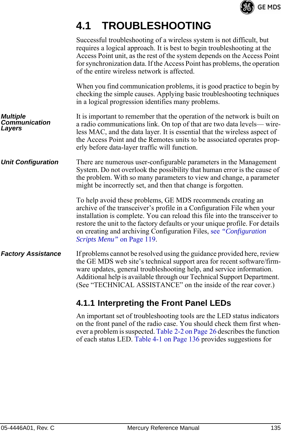 05-4446A01, Rev. C Mercury Reference Manual 1354.1 TROUBLESHOOTINGSuccessful troubleshooting of a wireless system is not difficult, but requires a logical approach. It is best to begin troubleshooting at the Access Point unit, as the rest of the system depends on the Access Point for synchronization data. If the Access Point has problems, the operation of the entire wireless network is affected.When you find communication problems, it is good practice to begin by checking the simple causes. Applying basic troubleshooting techniques in a logical progression identifies many problems.Multiple Communication LayersIt is important to remember that the operation of the network is built on a radio communications link. On top of that are two data levels— wire-less MAC, and the data layer. It is essential that the wireless aspect of the Access Point and the Remotes units to be associated operates prop-erly before data-layer traffic will function.Unit Configuration There are numerous user-configurable parameters in the Management System. Do not overlook the possibility that human error is the cause of the problem. With so many parameters to view and change, a parameter might be incorrectly set, and then that change is forgotten.To help avoid these problems, GE MDS recommends creating an archive of the transceiver’s profile in a Configuration File when your installation is complete. You can reload this file into the transceiver to restore the unit to the factory defaults or your unique profile. For details on creating and archiving Configuration Files, see “Configuration Scripts Menu” on Page 119.Factory Assistance If problems cannot be resolved using the guidance provided here, review the GE MDS web site’s technical support area for recent software/firm-ware updates, general troubleshooting help, and service information. Additional help is available through our Technical Support Department. (See “TECHNICAL ASSISTANCE” on the inside of the rear cover.)4.1.1 Interpreting the Front Panel LEDsAn important set of troubleshooting tools are the LED status indicators on the front panel of the radio case. You should check them first when-ever a problem is suspected. Table 2-2 on Page 26 describes the function of each status LED. Table 4-1 on Page 136 provides suggestions for 