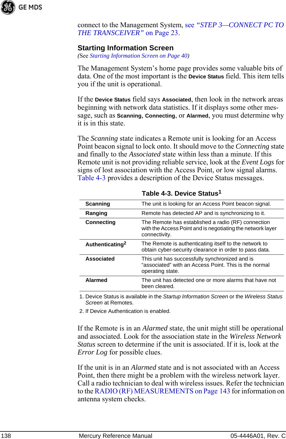 138 Mercury Reference Manual 05-4446A01, Rev. Cconnect to the Management System, see “STEP 3—CONNECT PC TO THE TRANSCEIVER” on Page 23.Starting Information Screen(See Starting Information Screen on Page 40)The Management System’s home page provides some valuable bits of data. One of the most important is the Device Status field. This item tells you if the unit is operational.If the Device Status field says Associated, then look in the network areas beginning with network data statistics. If it displays some other mes-sage, such as Scanning, Connecting, or Alarmed, you must determine why it is in this state.The Scanning state indicates a Remote unit is looking for an Access Point beacon signal to lock onto. It should move to the Connecting state and finally to the Associated state within less than a minute. If this Remote unit is not providing reliable service, look at the Event Logs for signs of lost association with the Access Point, or low signal alarms. Table 4-3 provides a description of the Device Status messages.If the Remote is in an Alarmed state, the unit might still be operational and associated. Look for the association state in the Wireless Network Status screen to determine if the unit is associated. If it is, look at the Error Log for possible clues.If the unit is in an Alarmed state and is not associated with an Access Point, then there might be a problem with the wireless network layer. Call a radio technician to deal with wireless issues. Refer the technician to the RADIO (RF) MEASUREMENTS on Page 143 for information on antenna system checks.Table 4-3. Device Status11. Device Status is available in the Startup Information Screen or the Wireless Status Screen at Remotes.Scanning The unit is looking for an Access Point beacon signal.Ranging Remote has detected AP and is synchronizing to it.Connecting The Remote has established a radio (RF) connection with the Access Point and is negotiating the network layer connectivity.Authenticating22. If Device Authentication is enabled.The Remote is authenticating itself to the network to obtain cyber-security clearance in order to pass data.Associated This unit has successfully synchronized and is “associated” with an Access Point. This is the normal operating state.Alarmed The unit has detected one or more alarms that have not been cleared.