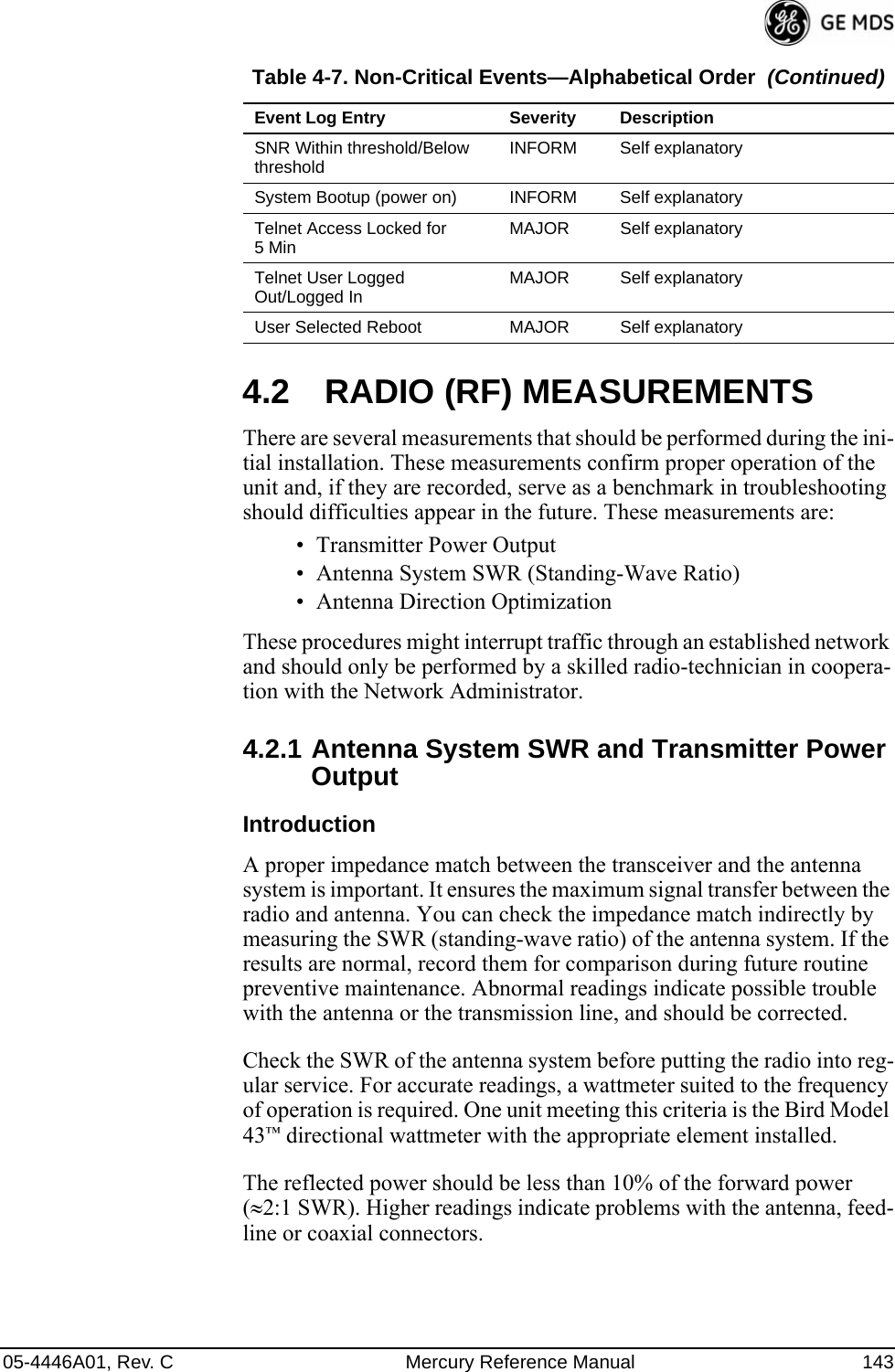 05-4446A01, Rev. C Mercury Reference Manual 1434.2 RADIO (RF) MEASUREMENTSThere are several measurements that should be performed during the ini-tial installation. These measurements confirm proper operation of the unit and, if they are recorded, serve as a benchmark in troubleshooting should difficulties appear in the future. These measurements are:• Transmitter Power Output• Antenna System SWR (Standing-Wave Ratio)• Antenna Direction OptimizationThese procedures might interrupt traffic through an established network and should only be performed by a skilled radio-technician in coopera-tion with the Network Administrator.4.2.1 Antenna System SWR and Transmitter Power OutputIntroductionA proper impedance match between the transceiver and the antenna system is important. It ensures the maximum signal transfer between the radio and antenna. You can check the impedance match indirectly by measuring the SWR (standing-wave ratio) of the antenna system. If the results are normal, record them for comparison during future routine preventive maintenance. Abnormal readings indicate possible trouble with the antenna or the transmission line, and should be corrected.Check the SWR of the antenna system before putting the radio into reg-ular service. For accurate readings, a wattmeter suited to the frequency of operation is required. One unit meeting this criteria is the Bird Model 43™ directional wattmeter with the appropriate element installed.The reflected power should be less than 10% of the forward power (≈2:1 SWR). Higher readings indicate problems with the antenna, feed-line or coaxial connectors.SNR Within threshold/Below threshold INFORM Self explanatorySystem Bootup (power on) INFORM Self explanatoryTelnet Access Locked for 5Min MAJOR Self explanatoryTelnet User Logged Out/Logged In MAJOR Self explanatoryUser Selected Reboot MAJOR Self explanatoryTable 4-7. Non-Critical Events—Alphabetical Order  (Continued)Event Log Entry Severity Description
