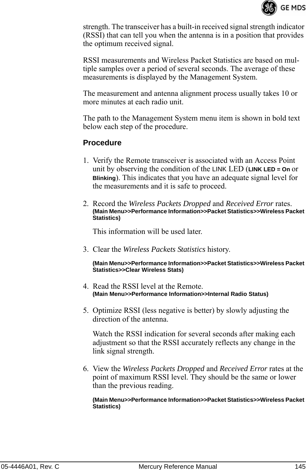 05-4446A01, Rev. C Mercury Reference Manual 145strength. The transceiver has a built-in received signal strength indicator (RSSI) that can tell you when the antenna is in a position that provides the optimum received signal.RSSI measurements and Wireless Packet Statistics are based on mul-tiple samples over a period of several seconds. The average of these measurements is displayed by the Management System.The measurement and antenna alignment process usually takes 10 or more minutes at each radio unit.The path to the Management System menu item is shown in bold text below each step of the procedure.Procedure1. Verify the Remote transceiver is associated with an Access Point unit by observing the condition of the LINK LED (LINK LED = On or Blinking). This indicates that you have an adequate signal level for the measurements and it is safe to proceed.2. Record the Wireless Packets Dropped and Received Error rates.(Main Menu&gt;&gt;Performance Information&gt;&gt;Packet Statistics&gt;&gt;Wireless Packet Statistics)This information will be used later.3. Clear the Wireless Packets Statistics history. (Main Menu&gt;&gt;Performance Information&gt;&gt;Packet Statistics&gt;&gt;Wireless Packet Statistics&gt;&gt;Clear Wireless Stats)4. Read the RSSI level at the Remote.(Main Menu&gt;&gt;Performance Information&gt;&gt;Internal Radio Status)5. Optimize RSSI (less negative is better) by slowly adjusting the direction of the antenna.Watch the RSSI indication for several seconds after making each adjustment so that the RSSI accurately reflects any change in the link signal strength.6. View the Wireless Packets Dropped and Received Error rates at the point of maximum RSSI level. They should be the same or lower than the previous reading.(Main Menu&gt;&gt;Performance Information&gt;&gt;Packet Statistics&gt;&gt;Wireless Packet Statistics)