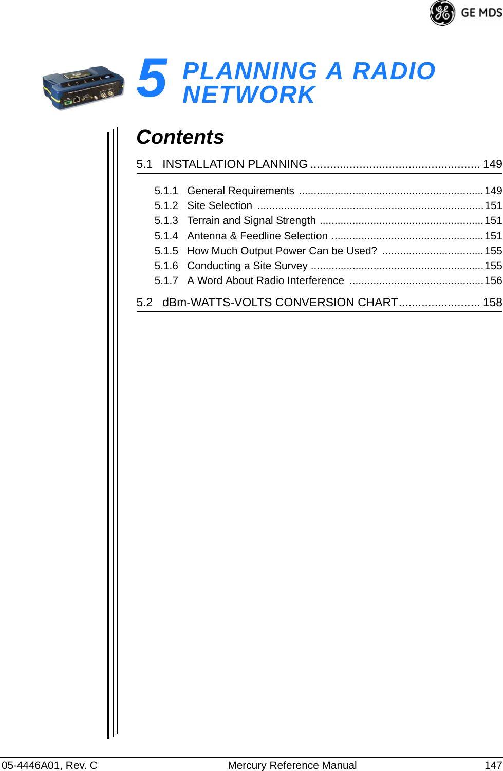 05-4446A01, Rev. C Mercury Reference Manual 1475PLANNING A RADIO NETWORK5 Chapter Counter Reset ParagraphContents5.1   INSTALLATION PLANNING .................................................... 1495.1.1   General Requirements ..............................................................1495.1.2   Site Selection  ............................................................................1515.1.3   Terrain and Signal Strength .......................................................1515.1.4   Antenna &amp; Feedline Selection ...................................................1515.1.5   How Much Output Power Can be Used?  ..................................1555.1.6   Conducting a Site Survey ..........................................................1555.1.7   A Word About Radio Interference  .............................................1565.2   dBm-WATTS-VOLTS CONVERSION CHART......................... 158