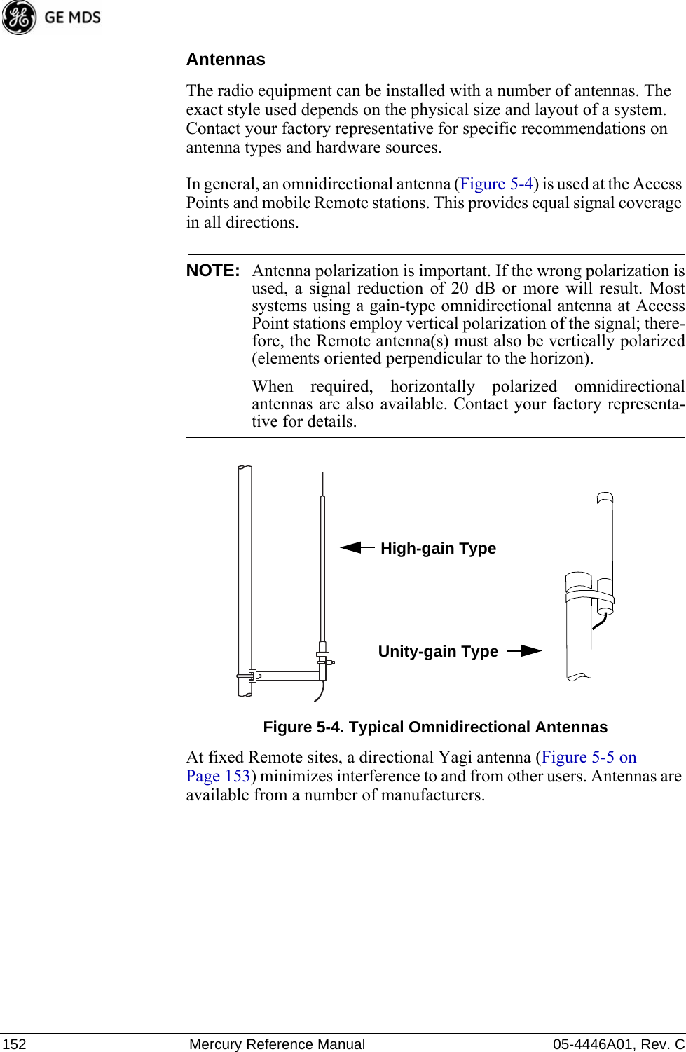 152 Mercury Reference Manual 05-4446A01, Rev. CAntennasThe radio equipment can be installed with a number of antennas. The exact style used depends on the physical size and layout of a system. Contact your factory representative for specific recommendations on antenna types and hardware sources.In general, an omnidirectional antenna (Figure 5-4) is used at the Access Points and mobile Remote stations. This provides equal signal coverage in all directions.NOTE: Antenna polarization is important. If the wrong polarization isused, a signal reduction of 20 dB or more will result. Mostsystems using a gain-type omnidirectional antenna at AccessPoint stations employ vertical polarization of the signal; there-fore, the Remote antenna(s) must also be vertically polarized(elements oriented perpendicular to the horizon).When required, horizontally polarized omnidirectionalantennas are also available. Contact your factory representa-tive for details.Invisible place holderFigure 5-4. Typical Omnidirectional AntennasAt fixed Remote sites, a directional Yagi antenna (Figure 5-5 on Page 153) minimizes interference to and from other users. Antennas are available from a number of manufacturers.High-gain TypeUnity-gain Type