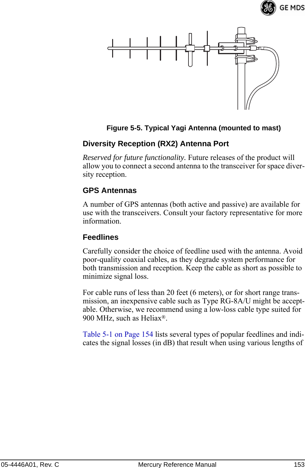 05-4446A01, Rev. C Mercury Reference Manual 153Invisible place holderFigure 5-5. Typical Yagi Antenna (mounted to mast)Diversity Reception (RX2) Antenna PortReserved for future functionality. Future releases of the product will allow you to connect a second antenna to the transceiver for space diver-sity reception.GPS AntennasA number of GPS antennas (both active and passive) are available for use with the transceivers. Consult your factory representative for more information.FeedlinesCarefully consider the choice of feedline used with the antenna. Avoid poor-quality coaxial cables, as they degrade system performance for both transmission and reception. Keep the cable as short as possible to minimize signal loss.For cable runs of less than 20 feet (6 meters), or for short range trans-mission, an inexpensive cable such as Type RG-8A/U might be accept-able. Otherwise, we recommend using a low-loss cable type suited for 900 MHz, such as Heliax®.Table 5-1 on Page 154 lists several types of popular feedlines and indi-cates the signal losses (in dB) that result when using various lengths of 