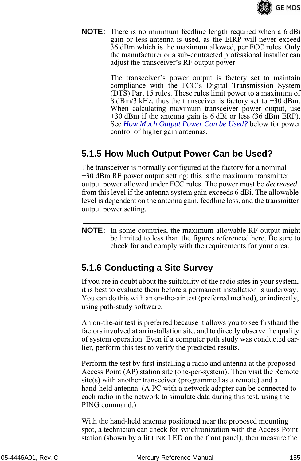 05-4446A01, Rev. C Mercury Reference Manual 155NOTE: There is no minimum feedline length required when a 6 dBigain or less antenna is used, as the EIRP will never exceed36 dBm which is the maximum allowed, per FCC rules. Onlythe manufacturer or a sub-contracted professional installer canadjust the transceiver’s RF output power.The transceiver’s power output is factory set to maintaincompliance with the FCC’s Digital Transmission System(DTS) Part 15 rules. These rules limit power to a maximum of8 dBm/3 kHz, thus the transceiver is factory set to +30 dBm.When calculating maximum transceiver power output, use+30 dBm if the antenna gain is 6 dBi or less (36 dBm ERP).See How Much Output Power Can be Used? below for powercontrol of higher gain antennas.5.1.5 How Much Output Power Can be Used?The transceiver is normally configured at the factory for a nominal +30 dBm RF power output setting; this is the maximum transmitter output power allowed under FCC rules. The power must be decreased from this level if the antenna system gain exceeds 6 dBi. The allowable level is dependent on the antenna gain, feedline loss, and the transmitter output power setting.NOTE: In some countries, the maximum allowable RF output mightbe limited to less than the figures referenced here. Be sure tocheck for and comply with the requirements for your area.5.1.6 Conducting a Site SurveyIf you are in doubt about the suitability of the radio sites in your system, it is best to evaluate them before a permanent installation is underway. You can do this with an on-the-air test (preferred method), or indirectly, using path-study software.An on-the-air test is preferred because it allows you to see firsthand the factors involved at an installation site, and to directly observe the quality of system operation. Even if a computer path study was conducted ear-lier, perform this test to verify the predicted results.Perform the test by first installing a radio and antenna at the proposed Access Point (AP) station site (one-per-system). Then visit the Remote site(s) with another transceiver (programmed as a remote) and a hand-held antenna. (A PC with a network adapter can be connected to each radio in the network to simulate data during this test, using the PING command.)With the hand-held antenna positioned near the proposed mounting spot, a technician can check for synchronization with the Access Point station (shown by a lit LINK LED on the front panel), then measure the 