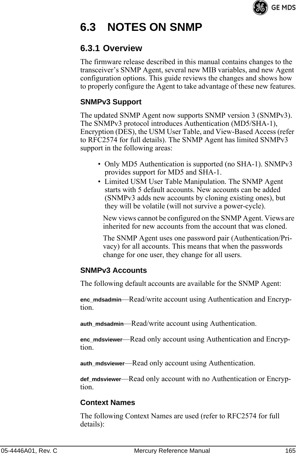 05-4446A01, Rev. C Mercury Reference Manual 1656.3 NOTES ON SNMP6.3.1 OverviewThe firmware release described in this manual contains changes to the transceiver’s SNMP Agent, several new MIB variables, and new Agent configuration options. This guide reviews the changes and shows how to properly configure the Agent to take advantage of these new features.SNMPv3 SupportThe updated SNMP Agent now supports SNMP version 3 (SNMPv3). The SNMPv3 protocol introduces Authentication (MD5/SHA-1), Encryption (DES), the USM User Table, and View-Based Access (refer to RFC2574 for full details). The SNMP Agent has limited SNMPv3 support in the following areas:• Only MD5 Authentication is supported (no SHA-1). SNMPv3 provides support for MD5 and SHA-1.• Limited USM User Table Manipulation. The SNMP Agent starts with 5 default accounts. New accounts can be added (SNMPv3 adds new accounts by cloning existing ones), but they will be volatile (will not survive a power-cycle). New views cannot be configured on the SNMP Agent. Views are inherited for new accounts from the account that was cloned.The SNMP Agent uses one password pair (Authentication/Pri-vacy) for all accounts. This means that when the passwords change for one user, they change for all users.SNMPv3 AccountsThe following default accounts are available for the SNMP Agent:enc_mdsadmin—Read/write account using Authentication and Encryp-tion.auth_mdsadmin—Read/write account using Authentication.enc_mdsviewer—Read only account using Authentication and Encryp-tion.auth_mdsviewer—Read only account using Authentication.def_mdsviewer—Read only account with no Authentication or Encryp-tion.Context NamesThe following Context Names are used (refer to RFC2574 for full details):