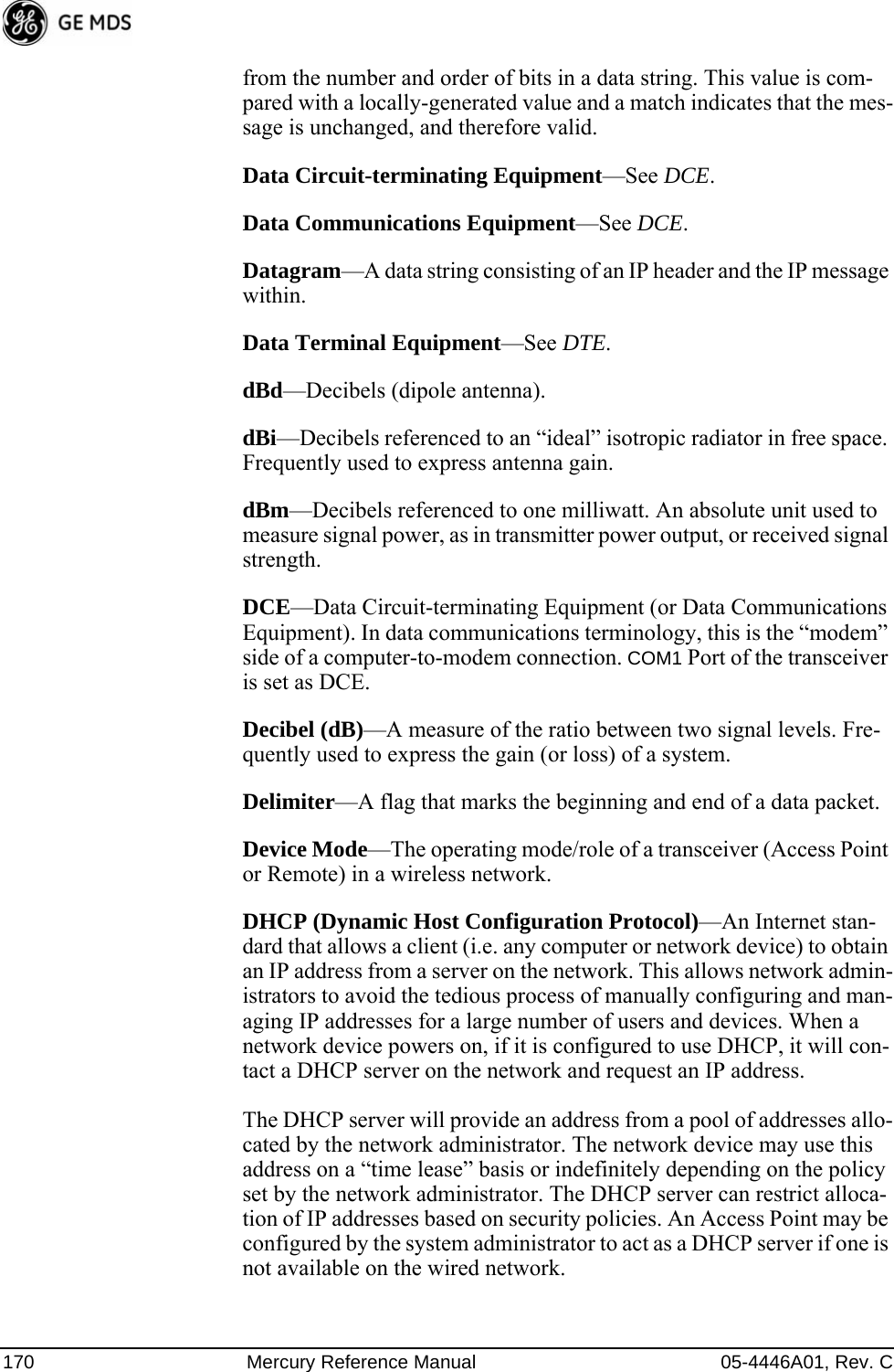 170 Mercury Reference Manual 05-4446A01, Rev. Cfrom the number and order of bits in a data string. This value is com-pared with a locally-generated value and a match indicates that the mes-sage is unchanged, and therefore valid.Data Circuit-terminating Equipment—See DCE.Data Communications Equipment—See DCE.Datagram—A data string consisting of an IP header and the IP message within.Data Terminal Equipment—See DTE.dBd—Decibels (dipole antenna).dBi—Decibels referenced to an “ideal” isotropic radiator in free space. Frequently used to express antenna gain.dBm—Decibels referenced to one milliwatt. An absolute unit used to measure signal power, as in transmitter power output, or received signal strength.DCE—Data Circuit-terminating Equipment (or Data Communications Equipment). In data communications terminology, this is the “modem” side of a computer-to-modem connection. COM1 Port of the transceiver is set as DCE.Decibel (dB)—A measure of the ratio between two signal levels. Fre-quently used to express the gain (or loss) of a system.Delimiter—A flag that marks the beginning and end of a data packet.Device Mode—The operating mode/role of a transceiver (Access Point or Remote) in a wireless network.DHCP (Dynamic Host Configuration Protocol)—An Internet stan-dard that allows a client (i.e. any computer or network device) to obtain an IP address from a server on the network. This allows network admin-istrators to avoid the tedious process of manually configuring and man-aging IP addresses for a large number of users and devices. When a network device powers on, if it is configured to use DHCP, it will con-tact a DHCP server on the network and request an IP address. The DHCP server will provide an address from a pool of addresses allo-cated by the network administrator. The network device may use this address on a “time lease” basis or indefinitely depending on the policy set by the network administrator. The DHCP server can restrict alloca-tion of IP addresses based on security policies. An Access Point may be configured by the system administrator to act as a DHCP server if one is not available on the wired network.