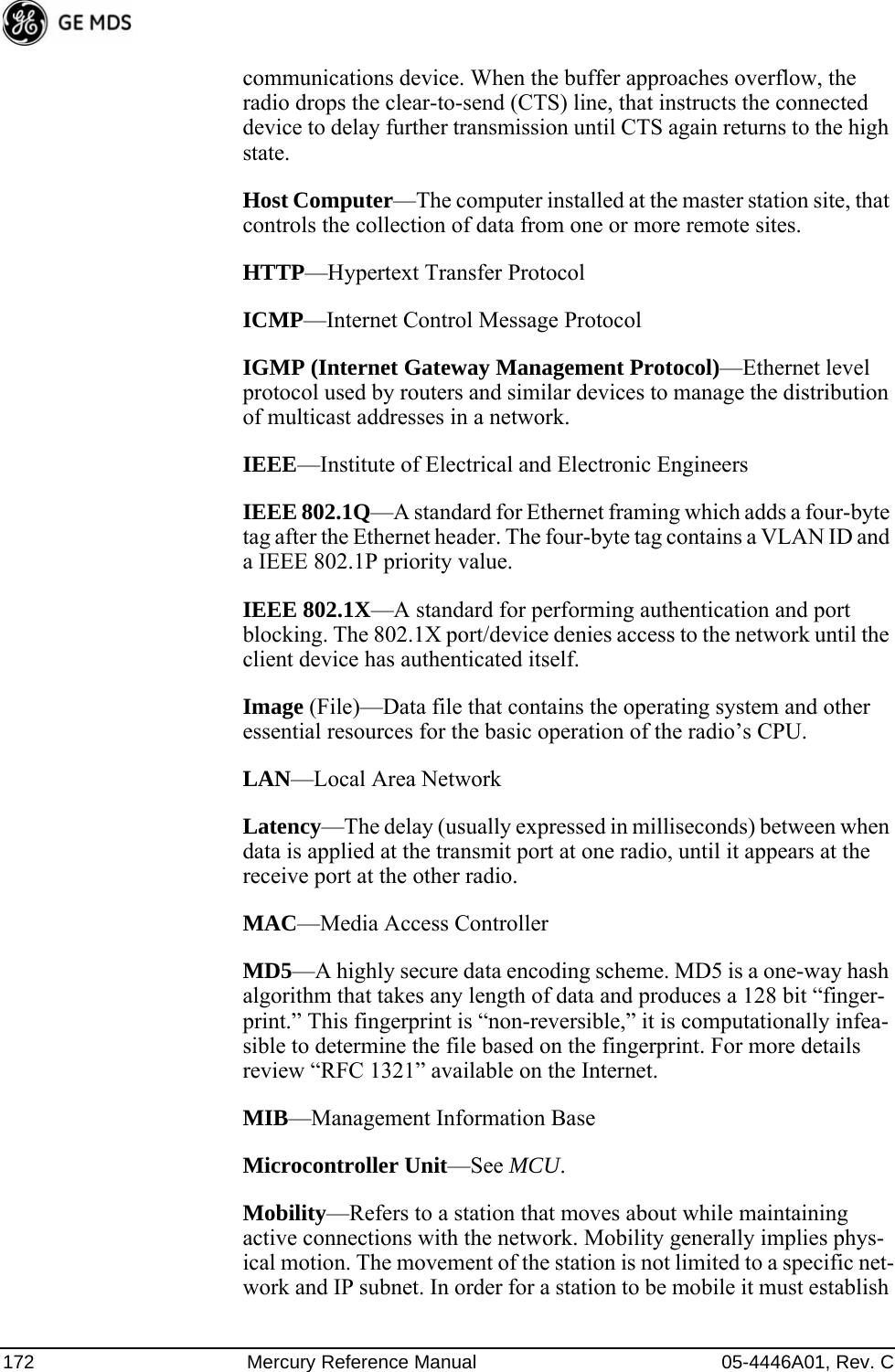 172 Mercury Reference Manual 05-4446A01, Rev. Ccommunications device. When the buffer approaches overflow, the radio drops the clear-to-send (CTS) line, that instructs the connected device to delay further transmission until CTS again returns to the high state.Host Computer—The computer installed at the master station site, that controls the collection of data from one or more remote sites.HTTP—Hypertext Transfer ProtocolICMP—Internet Control Message ProtocolIGMP (Internet Gateway Management Protocol)—Ethernet level protocol used by routers and similar devices to manage the distribution of multicast addresses in a network.IEEE—Institute of Electrical and Electronic EngineersIEEE 802.1Q—A standard for Ethernet framing which adds a four-byte tag after the Ethernet header. The four-byte tag contains a VLAN ID and a IEEE 802.1P priority value.IEEE 802.1X—A standard for performing authentication and port blocking. The 802.1X port/device denies access to the network until the client device has authenticated itself.Image (File)—Data file that contains the operating system and other essential resources for the basic operation of the radio’s CPU. LAN—Local Area NetworkLatency—The delay (usually expressed in milliseconds) between when data is applied at the transmit port at one radio, until it appears at the receive port at the other radio.MAC—Media Access ControllerMD5—A highly secure data encoding scheme. MD5 is a one-way hash algorithm that takes any length of data and produces a 128 bit “finger-print.” This fingerprint is “non-reversible,” it is computationally infea-sible to determine the file based on the fingerprint. For more details review “RFC 1321” available on the Internet.MIB—Management Information BaseMicrocontroller Unit—See MCU.Mobility—Refers to a station that moves about while maintaining active connections with the network. Mobility generally implies phys-ical motion. The movement of the station is not limited to a specific net-work and IP subnet. In order for a station to be mobile it must establish 