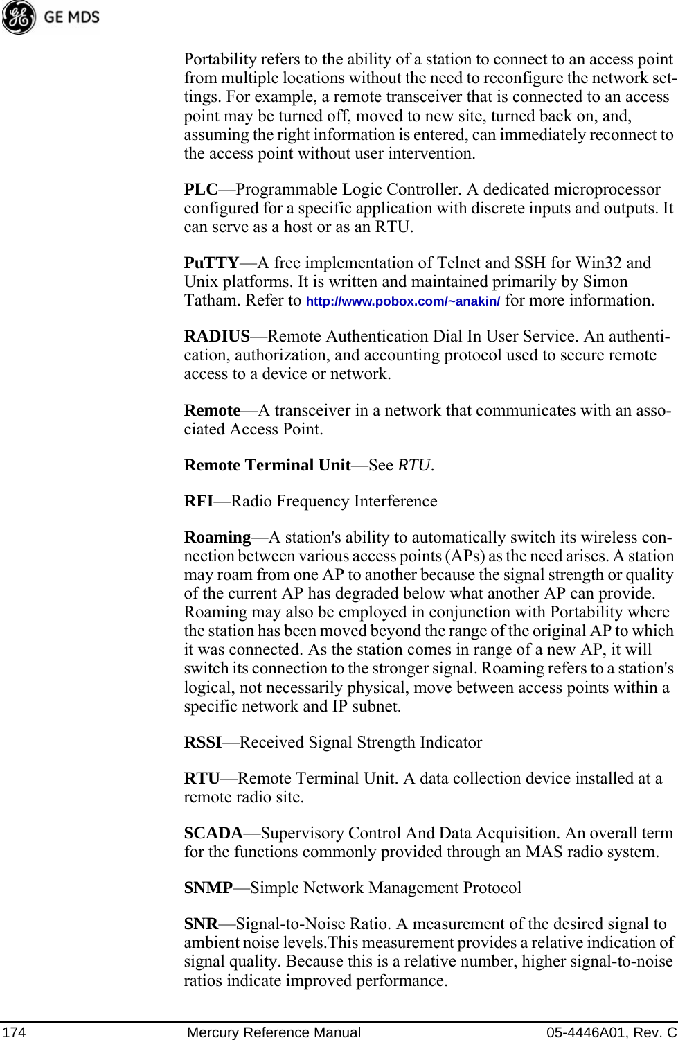 174 Mercury Reference Manual 05-4446A01, Rev. CPortability refers to the ability of a station to connect to an access point from multiple locations without the need to reconfigure the network set-tings. For example, a remote transceiver that is connected to an access point may be turned off, moved to new site, turned back on, and, assuming the right information is entered, can immediately reconnect to the access point without user intervention.PLC—Programmable Logic Controller. A dedicated microprocessor configured for a specific application with discrete inputs and outputs. It can serve as a host or as an RTU.PuTTY—A free implementation of Telnet and SSH for Win32 and Unix platforms. It is written and maintained primarily by Simon Tatham. Refer to http://www.pobox.com/~anakin/ for more information.RADIUS—Remote Authentication Dial In User Service. An authenti-cation, authorization, and accounting protocol used to secure remote access to a device or network.Remote—A transceiver in a network that communicates with an asso-ciated Access Point.Remote Terminal Unit—See RTU.RFI—Radio Frequency InterferenceRoaming—A station&apos;s ability to automatically switch its wireless con-nection between various access points (APs) as the need arises. A station may roam from one AP to another because the signal strength or quality of the current AP has degraded below what another AP can provide. Roaming may also be employed in conjunction with Portability where the station has been moved beyond the range of the original AP to which it was connected. As the station comes in range of a new AP, it will switch its connection to the stronger signal. Roaming refers to a station&apos;s logical, not necessarily physical, move between access points within a specific network and IP subnet.RSSI—Received Signal Strength IndicatorRTU—Remote Terminal Unit. A data collection device installed at a remote radio site.SCADA—Supervisory Control And Data Acquisition. An overall term for the functions commonly provided through an MAS radio system.SNMP—Simple Network Management ProtocolSNR—Signal-to-Noise Ratio. A measurement of the desired signal to ambient noise levels.This measurement provides a relative indication of signal quality. Because this is a relative number, higher signal-to-noise ratios indicate improved performance.