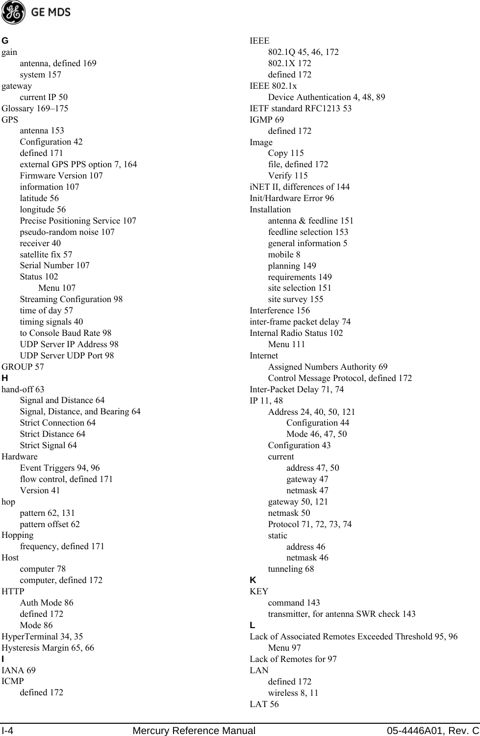 I-4 Mercury Reference Manual 05-4446A01, Rev. CGgainantenna, defined 169system 157gatewaycurrent IP 50Glossary 169–175GPSantenna 153Configuration 42defined 171external GPS PPS option 7, 164Firmware Version 107information 107latitude 56longitude 56Precise Positioning Service 107pseudo-random noise 107receiver 40satellite fix 57Serial Number 107Status 102Menu 107Streaming Configuration 98time of day 57timing signals 40to Console Baud Rate 98UDP Server IP Address 98UDP Server UDP Port 98GROUP 57Hhand-off 63Signal and Distance 64Signal, Distance, and Bearing 64Strict Connection 64Strict Distance 64Strict Signal 64HardwareEvent Triggers 94, 96flow control, defined 171Version 41hoppattern 62, 131pattern offset 62Hoppingfrequency, defined 171Hostcomputer 78computer, defined 172HTTPAuth Mode 86defined 172Mode 86HyperTerminal 34, 35Hysteresis Margin 65, 66IIANA 69ICMPdefined 172IEEE802.1Q 45, 46, 172802.1X 172defined 172IEEE 802.1xDevice Authentication 4, 48, 89IETF standard RFC1213 53IGMP 69defined 172ImageCopy 115file, defined 172Verify 115iNET II, differences of 144Init/Hardware Error 96Installationantenna &amp; feedline 151feedline selection 153general information 5mobile 8planning 149requirements 149site selection 151site survey 155Interference 156inter-frame packet delay 74Internal Radio Status 102Menu 111InternetAssigned Numbers Authority 69Control Message Protocol, defined 172Inter-Packet Delay 71, 74IP 11, 48Address 24, 40, 50, 121Configuration 44Mode 46, 47, 50Configuration 43currentaddress 47, 50gateway 47netmask 47gateway 50, 121netmask 50Protocol 71, 72, 73, 74staticaddress 46netmask 46tunneling 68KKEYcommand 143transmitter, for antenna SWR check 143LLack of Associated Remotes Exceeded Threshold 95, 96Menu 97Lack of Remotes for 97LANdefined 172wireless 8, 11LAT 56