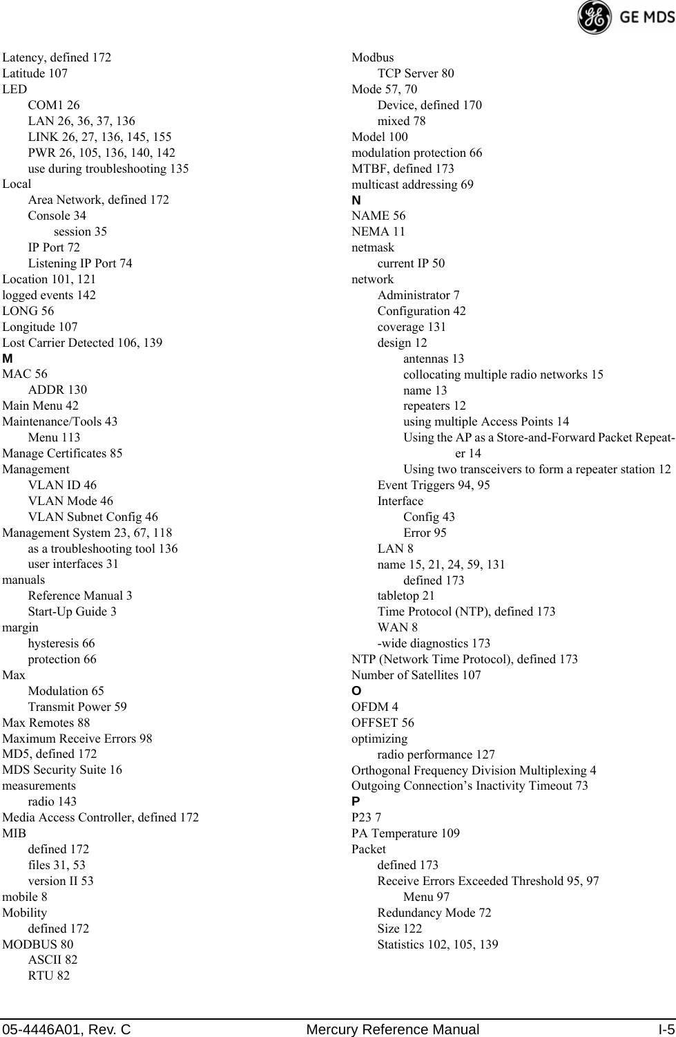 05-4446A01, Rev. C Mercury Reference Manual I-5Latency, defined 172Latitude 107LEDCOM1 26LAN 26, 36, 37, 136LINK 26, 27, 136, 145, 155PWR 26, 105, 136, 140, 142use during troubleshooting 135LocalArea Network, defined 172Console 34session 35IP Port 72Listening IP Port 74Location 101, 121logged events 142LONG 56Longitude 107Lost Carrier Detected 106, 139MMAC 56ADDR 130Main Menu 42Maintenance/Tools 43Menu 113Manage Certificates 85ManagementVLAN ID 46VLAN Mode 46VLAN Subnet Config 46Management System 23, 67, 118as a troubleshooting tool 136user interfaces 31manualsReference Manual 3Start-Up Guide 3marginhysteresis 66protection 66MaxModulation 65Transmit Power 59Max Remotes 88Maximum Receive Errors 98MD5, defined 172MDS Security Suite 16measurementsradio 143Media Access Controller, defined 172MIBdefined 172files 31, 53version II 53mobile 8Mobilitydefined 172MODBUS 80ASCII 82RTU 82ModbusTCP Server 80Mode 57, 70Device, defined 170mixed 78Model 100modulation protection 66MTBF, defined 173multicast addressing 69NNAME 56NEMA 11netmaskcurrent IP 50networkAdministrator 7Configuration 42coverage 131design 12antennas 13collocating multiple radio networks 15name 13repeaters 12using multiple Access Points 14Using the AP as a Store-and-Forward Packet Repeat-er 14Using two transceivers to form a repeater station 12Event Triggers 94, 95InterfaceConfig 43Error 95LAN 8name 15, 21, 24, 59, 131defined 173tabletop 21Time Protocol (NTP), defined 173WAN 8-wide diagnostics 173NTP (Network Time Protocol), defined 173Number of Satellites 107OOFDM 4OFFSET 56optimizingradio performance 127Orthogonal Frequency Division Multiplexing 4Outgoing Connection’s Inactivity Timeout 73PP23 7PA Temperature 109Packetdefined 173Receive Errors Exceeded Threshold 95, 97Menu 97Redundancy Mode 72Size 122Statistics 102, 105, 139